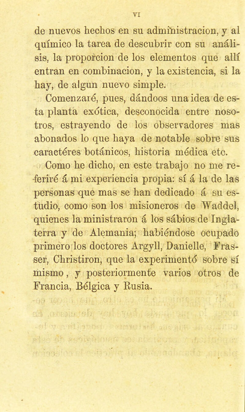 de nuevos hechos en su administración, y al químico la tarea de descubrir con su análi- sis, la proporción de los elementos que allí entran en combinación, y la existencia, si la hay, de algún nuevo simple. Comenzaré, pues, dándoos una idea de es- ta planta exótica, desconocida entre noso- tros, estrayendo de los observadores mas abonados lo que haya de notable sobre sus caractéres botánicos, historia médica etc. Como he dicho, en este trabajo no me re- feriré á mi experiencia propia: sí á la de las personas que mas se han dedicado á su es- tudio, como son los misioneros de Waddel, quienes la ministraron á los sabios de Ingla- terra y de Alemania; habiéndose ocupado primero los doctores Argyll, Danielle, Fras- ser, Christiron, que la experimentó sobre sí mismo, y posteriormente varios otros de Francia, Bélgica y Rusia.