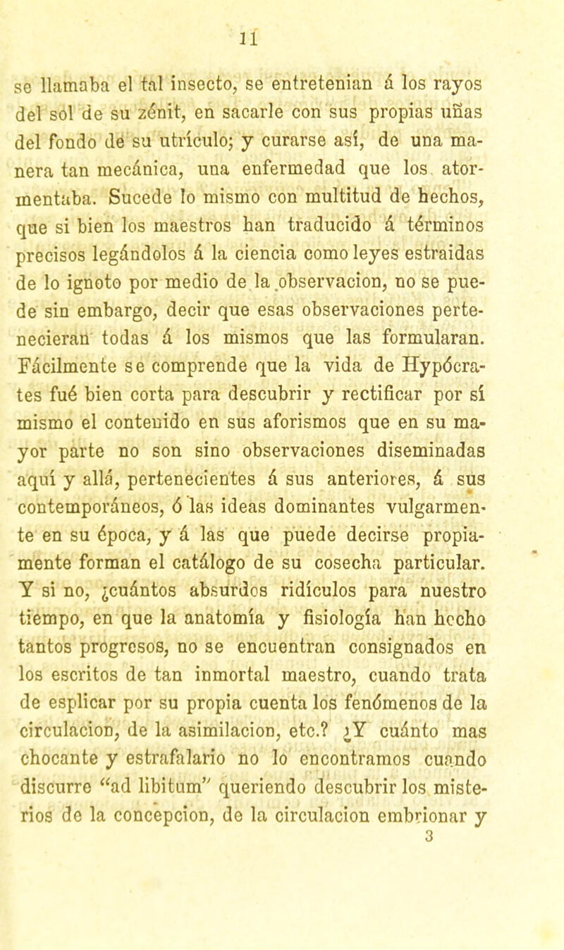 se llamaba el tal insecto, se entretenían á los rayos del sól de su zénit, en sacarle con sus propias uñas del fondo dé su utrículo; y curarse así, de una ma- nera tan mecánica, una enfermedad que los ator- mentaba. Sucede lo mismo con multitud de hechos, que si bien los maestros han traducido á términos precisos legándolos á la ciencia como leyes estraidas de lo ignoto por medio de la observación, no se pue- de sin embargo, decir que esas observaciones perte- necieran todas á los mismos que las formularan. Fácilmente se comprende que la vida de Hypócra- tes fué bien corta para descubrir y rectificar por sí mismo el contenido en sus aforismos que en su ma- yor parte no son sino observaciones diseminadas aquí y allá, pertenecientes á sus anteriores, á sus contemporáneos, ó las ideas dominantes vulgarmen- te en su época, y á las que puede decirse propia- mente forman el catálogo de su cosecha particular. Y si no, ¿cuántos absurdos ridículos para nuestro tiempo, en que la anatomía y fisiología han hecho tantos progresos, no se encuentran consignados en los escritos de tan inmortal maestro, cuando trata de esplicar por su propia cuenta los fenómenos de la circulación, de la asimilación, etc.? ¿Y cuánto mas chocante y estrafalario no lo encontramos cuando discurre ad libitum queriendo descubrir los miste- rios de la concepción, de la circulación embrionar y 3