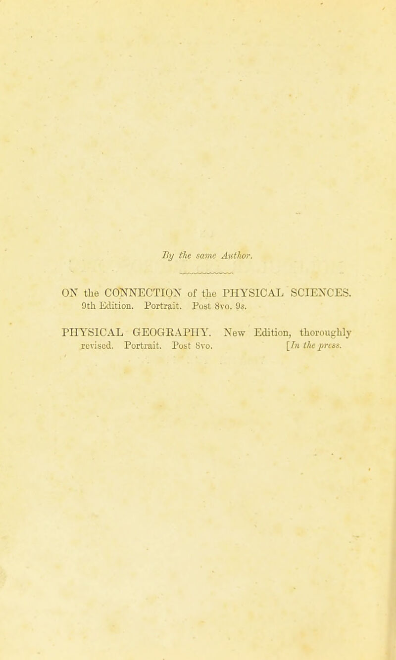 By the saiM Author. ON the COTS^NECTION of tlie PPIYSICAL SCIENCES. 9th Edition. Portrait. Post 8vo. 9s. PHYSICAL GEOGRAPHY. New Edition, thoroughly revised. Portrait. Post Svo. [In the jmss.