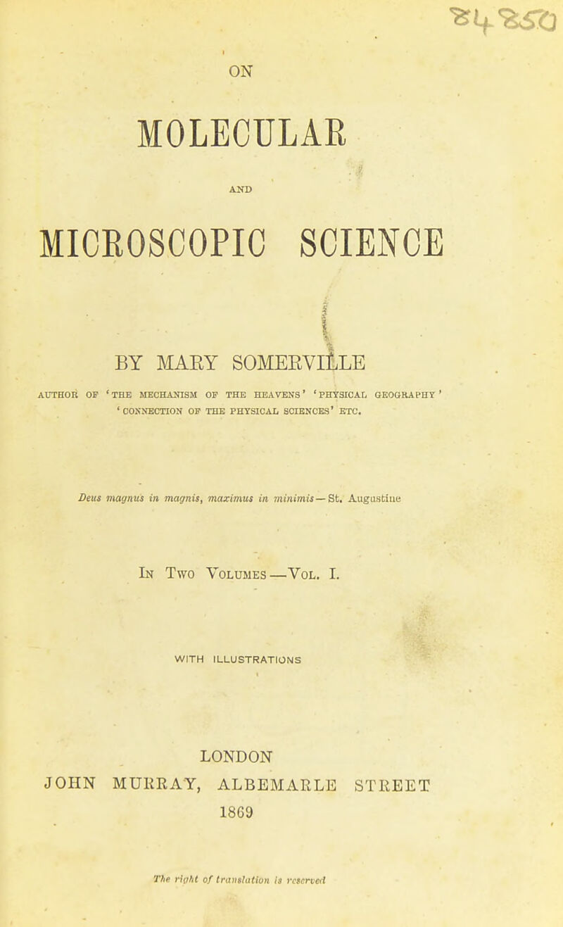 I ON MOLECULAR MICEOSCOPIC SCIENCE BY MAEY SOMEEVIILLE AUTHOR OF ' THE MBCHAlnSM OP THE HEAVENS' ' PHYSICAL GKOGRAPHY ' ' COKNECTION OF THE PHYSICAI, SCIENCES' ETC, Deus magnus in magnis, maximus in minimis — St. Augustine In Two Volumes—Vol. I. WITH ILLUSTRATIONS LONDON JOHN MURRAY, ALBEMARLE STREET 1869 T/ie rip/it of translation ia reserved