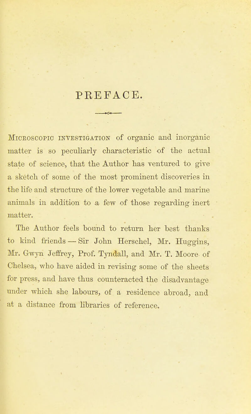 PREFACE. Microscopic investigation of organic and inorganic matter is so pectiliarly ch.a^'acteristic of tlie actual state of science, that tlie Author has ventured to give a sketch of some of the most prominent discoveries in the life and structure of the lower vegetable and marine animals in addition to a few of those regarding inert matter. The Author feels bound to return her best thanks to kind friends — Sir John Herschel, Mr. Huggins, Mr. Gwyn Jeffrey, Prof. Tyndall, and Mr. T. Moore, of Chelsea, who have aided in revising some of the sheets for press, and have thus counteracted the disadvantage under which she labours, of a residence abroad, and at a distance from libraries of reference.