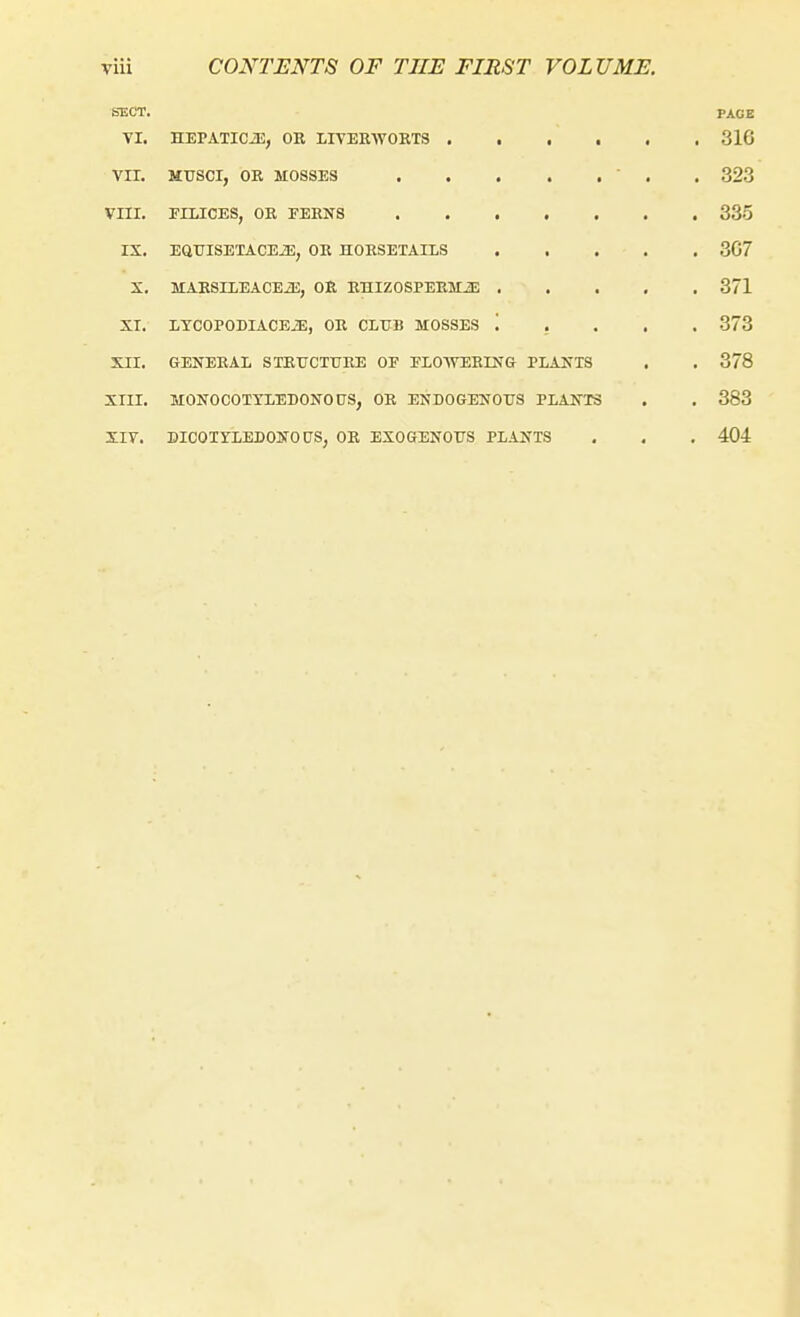 SECT. PAGE TI. HEPATICJE, OK LITER-WORTS 316 Vir. MUSCI, OR MOSSES ' . . 323 VIII. EILICES, OR FERNS 335 IS. EaUISETACEiE, OR HORSETAILS 3G7 X. MAESnEACEiB, OR RHIZOSPERMiE 371 XI. LTCOPODIACEiE, OR CLttB MOSSES '. . . . . 373 XII. GENERAL STRUCTURE OE FLOWERING PLANTS . . 378 XIII. MONOCOTTLEBONOUS, OR ENDOGENOUS PLANTS . . 383 Xiy. DICOTYLEDONOUS, OR EXOGENOUS PLANTS , . , 404