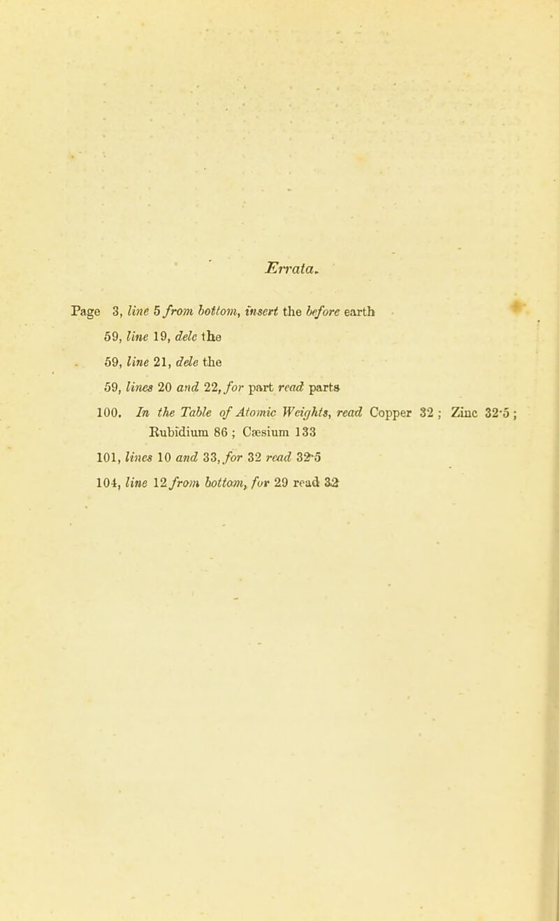 Errata. Page 3, line 5 from bottom, insert the before earth * 69, line 19, dele the 69, line 21, dele the 69, lines 20 ancZ 22, for part rea<? parts 100. In the Table of Atomic Weights, read Copper 32; Zinc 32'5; Rubidium 86 ; Caesium 133 101, lines 10 and SS,for 32 read 32^