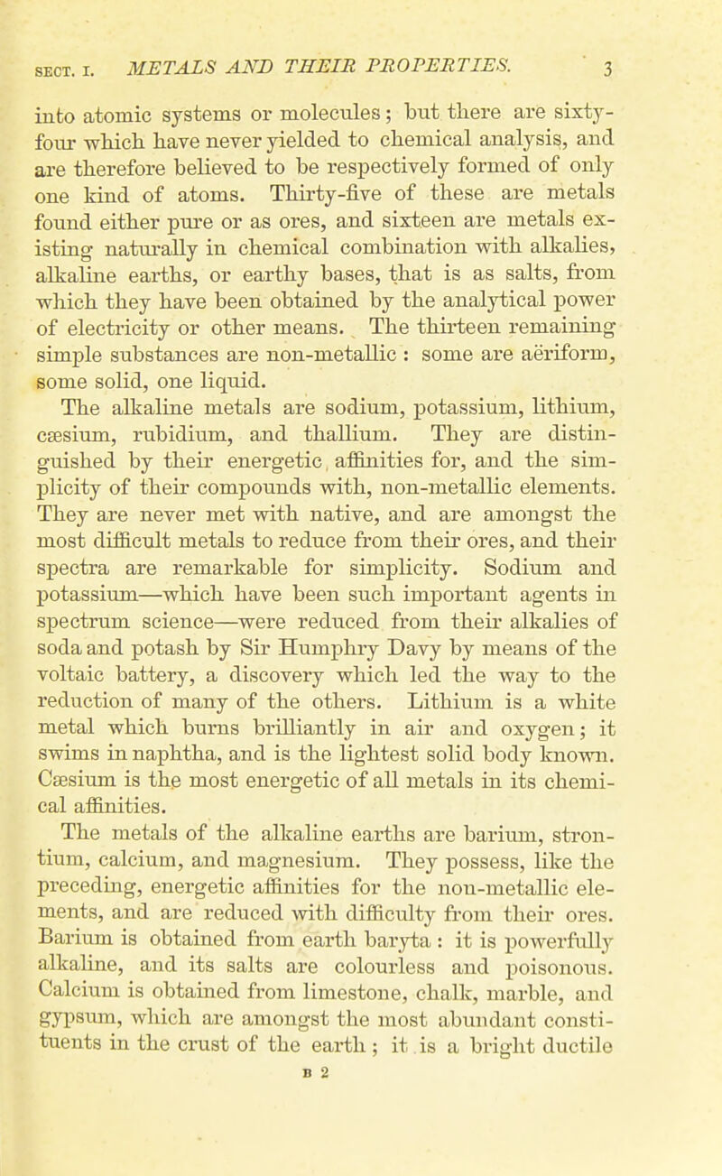 into atomic systems or molecules; but there are sixty- four wliicli have never yielded to chemical analysis, and are therefore believed to be respectively formed of only one kind of atoms. Thirty-five of these are metals found either pure or as ores, and sixteen are metals ex- isting naturally in chemical combination with alkalies, alkaline earths, or earthy bases, that is as salts, from which they have been obtained by the analytical power of electricity or other means. The thirteen remaining simple substances are non-metallic : some are aeriform, some solid, one liquid. The alkaline metals are sodium, potassium, lithium, CEBsium, rubidium, and thalHum. They are distin- guished by their energetic, affinities for, and the sim- plicity of their compounds with, non-metallic elements. They are never met with native, and are amongst the most diificult metals to reduce from their ores, and their spectra are remarkable for simplicity. Sodium and potassium—which have been such important agents in spectrum science—were reduced from their alkalies of soda and potash by Sir Humphry Davy by means of the voltaic battery, a discovery which led the way to the reduction of many of the others. Lithium is a white metal which burns brilliantly in air and oxygen; it swims in naphtha, and is the lightest solid body known. Caesium is the most energetic of all metals in its chemi- cal affinities. The metals of the alkaline earths are barium, stron- tium, calcium, and magnesium. They possess, like the precedmg, energetic affinities for the non-metallic ele- ments, and are reduced with difficulty from their ores. Barium is obtained from earth baryta : it is powerfully alkaline, and its salts are colourless and poisonous. Calcium is obtaiiied from limestone, chalk, marble, and gypsum, which are amongst the most abundant consti- tuents in the crust of the earth ; it is a bright ductile B 2