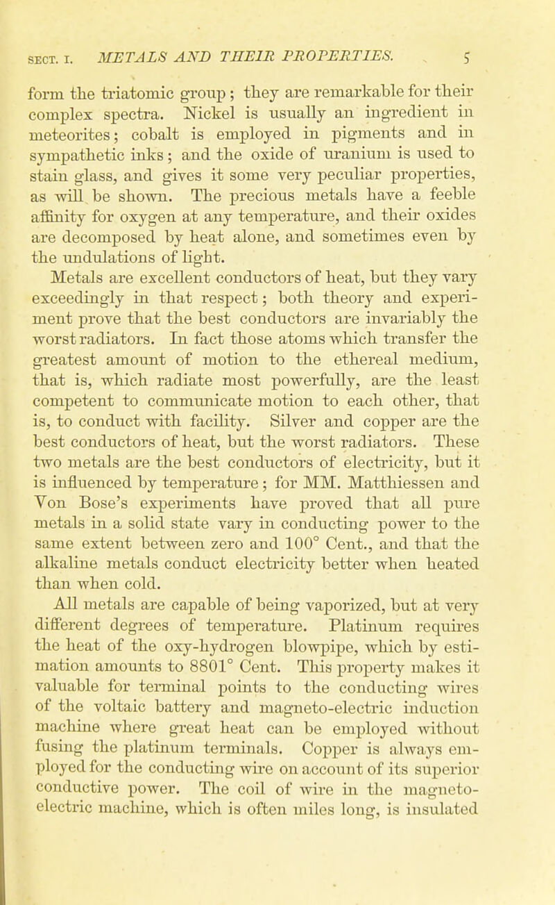 form the triatomic group ; tliey are remarkable for their complex spectra. Nickel is usually an ingredient in meteorites; cobalt is employed in pigments and in sympathetic inks; and the oxide of uranium is \ised to stain glass, and gives it some very peculiar properties, as wiU.,be shown. The precious metals have a feeble affinity for oxygen at any temperature, and their oxides are decomposed by heat alone, and sometimes even by the undulations of light. Metals are excellent conductors of heat, but they vary exceedingly in that respect; both theory and experi- ment prove that the best conductors are invariably the vrorst radiators. In fact those atoms which transfer the greatest amount of motion to the ethereal medium, that is, which radiate most powerfully, are the least competent to communicate motion to each other, that is, to conduct with faciUty. Silver and copper are the best conductors of heat, but the worst radiators. These two metals are the best conductors of electricity, but it is influenced by temperature; for MM. Matthiessen and Von Bose's experiments have proved that all x^ure metals in a solid state vary in conducting power to the same extent between zero and 100° Cent., and that the alkaline metals conduct electricity better when heated than when cold. All metals are capable of being vaporized, but at very different degrees of temperature. Platinum reqviires the heat of the oxy-hydrogen blowpipe, which by esti- mation amounts to 8801° Cent. This property makes it valuable for terminal points to the conducting wires of the voltaic battery and magneto-electric induction machine where great heat can be employed without fusing the platinum terminals. Copper is always em- ployed for the conducting wire on account of its superior conductive power. The coil of wire in the magneto- electric machine, which is often miles long, is insulated