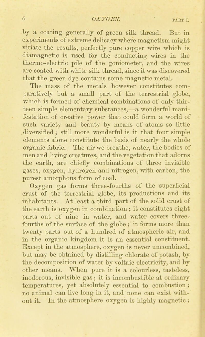 PART I. by a coating generally of green silk thread. But in experiments of extreme delicacy where magnetism might vitiate the results, j)erfectly pure copper wire which is diamagnetic is used for the conducting wires in the thermo-electric pile of the goniometer, and the wires are coated with white silk thread, since it was discovered that the green dye contains some magnetic metal. The mass of the metals however constitutes com- paratively but a small part of the terrestrial globe, which is formed of chemical combinations of only thir- teen simple elementary substances,—a wonderful mani- festation of creative power that could form a world of such variety and beauty by means of atoms so little , diversified; still more wonderful is it that four simple elements alone constitute the basis of nearly the whole organic fabric. The air we breathe, watei', the bodies of men and living creatures, and the vegetation that adorns the earth, are chiefly combinations of three invisible gases, oxygen, hydrogen and nitrogen, with carbon, the purest amorphous form of coal. Oxygen gas forms three-fourths of the superficial crust of the terrestrial globe, its productions and its inhabitants. At least a third part of the solid crust of the earth is oxygen in combination ; it constitutes eight parts out of nine in water, and water covers three- fourths of the surface of the globe ; it forms more than twenty parts out of a hundred of atmospheric air, and in the organic kingdom it is an essential constituent. Except in the atmosphere, oxj^gen is never uncombined, but may be obtained by distilling chlorate of potash, by the decomposition of water by voltaic electricity, and by other means. When pure it is a colourless, tasteless, inodorous, invisible gas; it is incombustible at ordinary temperatures, yet absolutely essential to combustion; no animal can live long in it, and none can exist with- out it. In the atmosphere oxygen is highly magnetic ;