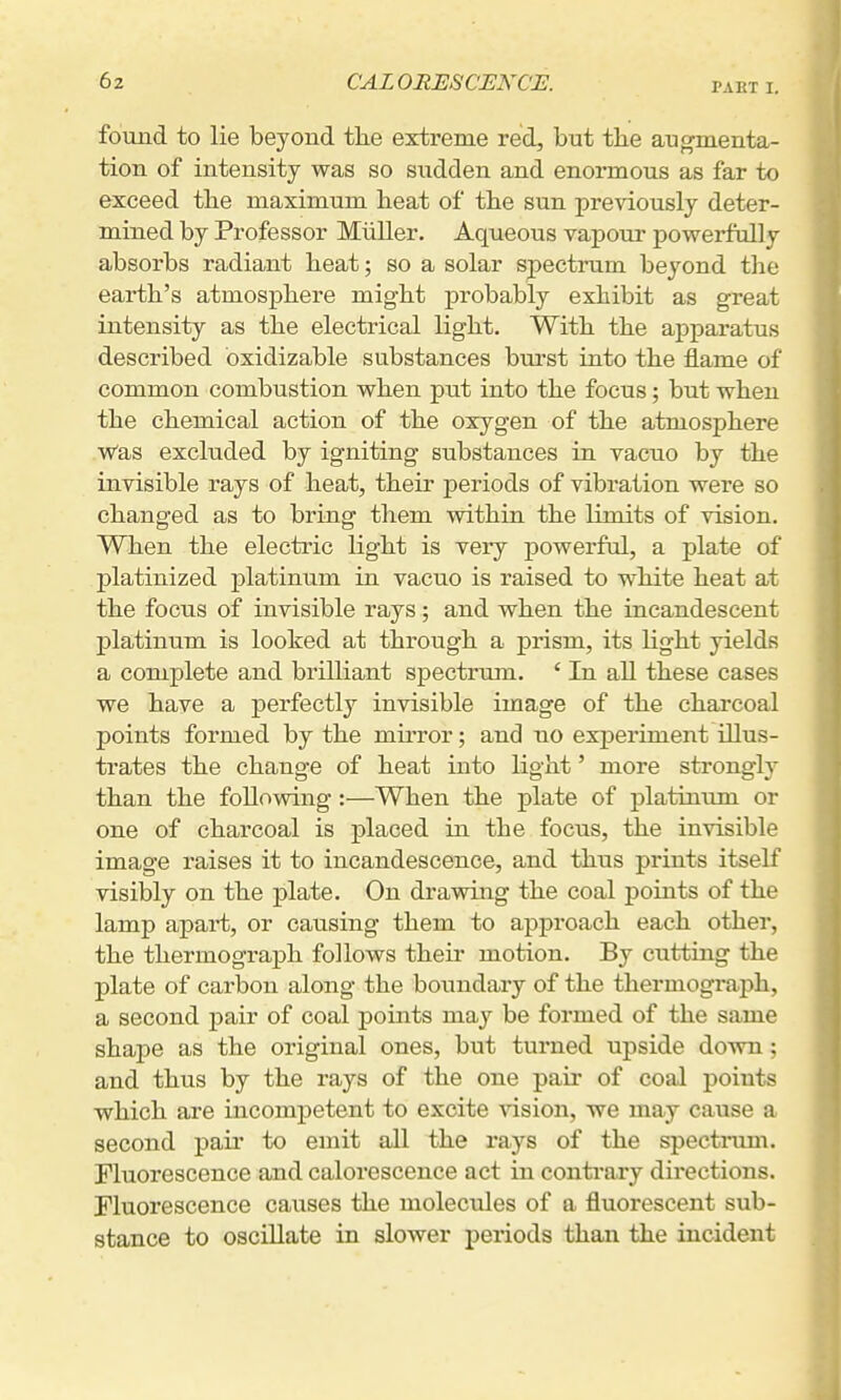 PABT I. found to lie beyond the extreme red, but the augmenta- tion of intensity was so sudden and enormous as far to exceed the maximum heat of the sun previously deter- mined by Professor Miiller. Aqueous vapour powerfully absorbs radiant heat; so a solar spectrum beyond the earth's atmosphere might probably exhibit as great intensity as the electrical light. With the apparatus described bxidizable substances bui'st into the flame of common combustion when put into the focus; but when the chemical action of the oxygen of the atmosphere Was excluded by igniting substances in vacno by the invisible rays of heat, their periods of vibration were so changed as to bring them within the limits of vision. When the electric light is very powerful, a plate of platinized platinum in vacuo is raised to white heat at the focus of invisible rays; and when the incandescent platinum is looked at through a prism, its light yields a complete and brilliant spectrum. ' In all these cases we have a perfectly invisible image of the charcoal points formed by the mu-ror; and no experiment illus- trates the change of heat into light' more strongly than the following:—When the plate of platinxmi or one of charcoal is placed in the focus, the invisible image raises it to incandescence, and thus prints itself visibly on the plate. On drawing the coal points of the lamp apart, or causing them to approach each other, the thermograph follows their motion. By cutting the plate of carbon along the boundary of the thermograph, a second j)air of coal points may be formed of the same shape as the original ones, but turned upside down; and thus by the rays of the one paii' of coal points which are incompetent to excite vision, we may cause a second pair to emit all the rays of the spectinim. Fluorescence and calorescence act in contrary directions. Fluorescence causes the molecules of a fluorescent sub- stance to oscillate in slower periods than the incident