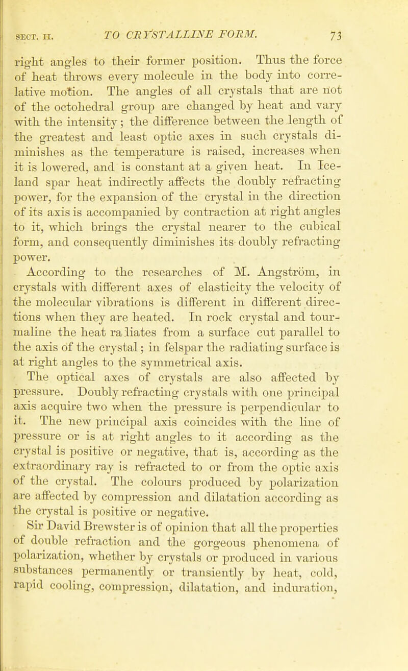 right angles to their former position. Thus the force of heat tlirows every molecule in the body into corre- lative motion. The angles of all crystals that are not of the octohedral group are changed by heat and vary with the intensity; the difference between the length of the greatest and least optic axes in such crystals di- minishes as the temperature is raised, increases when It is lowered, and is constant at a given heat. In Ice- land spar heat indirectly affects the doubly refracting power, for the expansion of the crystal in the dii'ection of its axis is accompanied by contraction at right angles to it, which brings the crystal nearer to the cubical form, and consequently diminishes its doubly refracting power. . According to the researches of M. Angstrom, in crystals with different axes of elasticity the velocity of the molecular vibrations is different in different direc- tions when they are heated. In rock crystal and tour- maline the heat raliates from a surface cut parallel to the axis of the crystal; in felspar the radiating surface is at right angles to the symmetrical axis. ■ The optical axes of crystals are also affected by pressure. Doubly refi'acting crystals with one principal axis acquu'e two when the pressure is perpendicular to it. The new principal axis coincides with the line of pressure or is at right angles to it according as the crystal is positive or negative, that is, according as the extraoi-dinary ray is refracted to or from the optic axis of the crystal. The coloui-s produced by polarization are affected by compression and dilatation accorduig as the crystal is positive or negative. • Sir David Brewster is of opinion that all the properties of double refraction and the gorgeous phenomena of polarization, whether by crystals or produced in various substances permanently or transiently by heat, cold, rapid cooling, compression, dilatation, and induration,