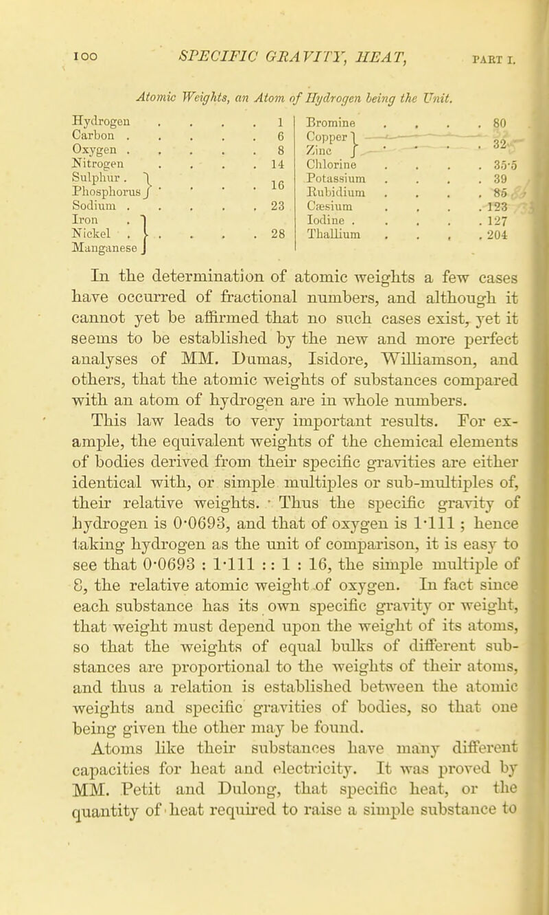 lOO Atomic Weights, an Atom of Hydrogen being the Unit. Hydrogen Carbon . Oxygen . Nitrogen Sulphur. 1 Phosphorus J Sodium . Iron . ) Nickel . I 23 Cfesiiim Iodine . 28 Thallium 14 Chlorine 1 Bromine 6 Copper I - t- 8 Zinc Potassium Eubidium . 35o . 39 , 85 .123 . 127 . 204 80 32 Manganese J In tlie determination of atomic weights a few cases have occurred of fractional numbers, and althouerh it cannot yet be affirmed that no sxich cases exist, yet it seems to be established by the new and more perfect analyses of MM. Dumas, Isidore, Williamson, and others, that the atomic weights of substances compared with an atom of hydrogen are in whole numbers. This law leads to very important results. For ex- ample, the equivalent weights of the chemical elements of bodies derived from their specific gravities are either identical with, or simple multiples or sub-multiples of, their relative weights. • Thus the specific gravity of hydrogen is 00693, and that of oxygen is 1111; hence taking hydrogen as the unit of comparison, it is easy to see that 0-0693 : 1-111 :: 1 : 16, the simple multiple of 8, the relative atomic weigbt .of oxygen. In fact since each substance has its own specific gravity or weight, that weight must dejpend uj)on the weight of its atoms, so that the weights of equal bulks of different sub- stances are proportional to the weights of their atoms, and thus a relation is established between the atomic weights and specific gravities of bodies, so that one being given the other may be found. Atoms like their substances have many different capacities for heat and electricity. It was proved by MM. Petit and Dulong, that specific heat, or the quantity of ■ heat requii-ed to raise a simple substance to