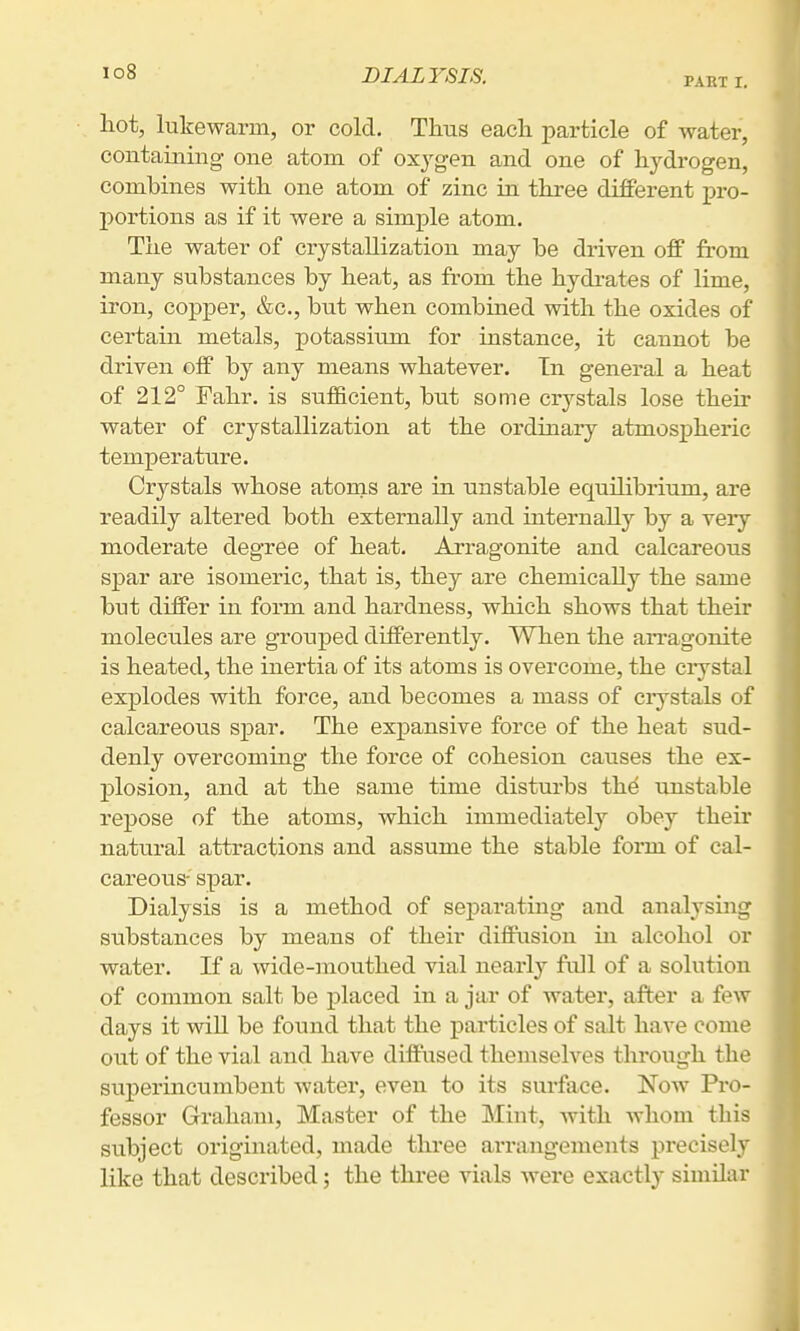 lo8 DIALYSIS. PABT r. liot, lukewarm, or cold. Thus each particle of water, contaiuing- one atom of oxj^gen and one of hydrogen, combines with one atom of zinc in three different pro- portions as if it were a simple atom. The water of crystallization may be driven off from many substances by heat, as from the hydrates of lime, iron, copper, &c., but when combined with the oxides of certain metals, potassium for instance, it cannot be driven off by any means whatever. In general a heat of 212° Fahr. is sufficient, but some crystals lose their water of crystallization at the ordinary atmospheric temperature. Crystals whose atonis are in unstable equilibrium, are readily altered both externally and internally by a very moderate degree of heat. Arragonite and calcareous spar are isomeric, that is, they are chemically the same but differ in form and hardness, which shows that their molecules are grouped differently. When the aiTagonite is heated, the inertia of its atoms is overcome, the ciystal explodes with force, and becomes a mass of crystals of calcareous spar. The expansive force of the heat sud- denly overcoming the force of cohesion causes the ex- plosion, and at the same time disturbs the unstable repose of the atoms, which immediately obey their natural attractions and assume the stable form of cal- careous- spar. Dialysis is a method of separating and analysmg stibstances by means of their diffusion in alcohol or water. K a wide-mouthed vial nearly full of a solution of common salt be placed in a jar of water, after a fcAV days it will be found that the particles of salt have come out of the vial and have diffused themselves through the superincumbent water, even to its surface. Now Pi*o- fessor Graham, Master of the Mint, with whom this subject originated, made three arrangements precisely like that described; the three vials were exactly similar