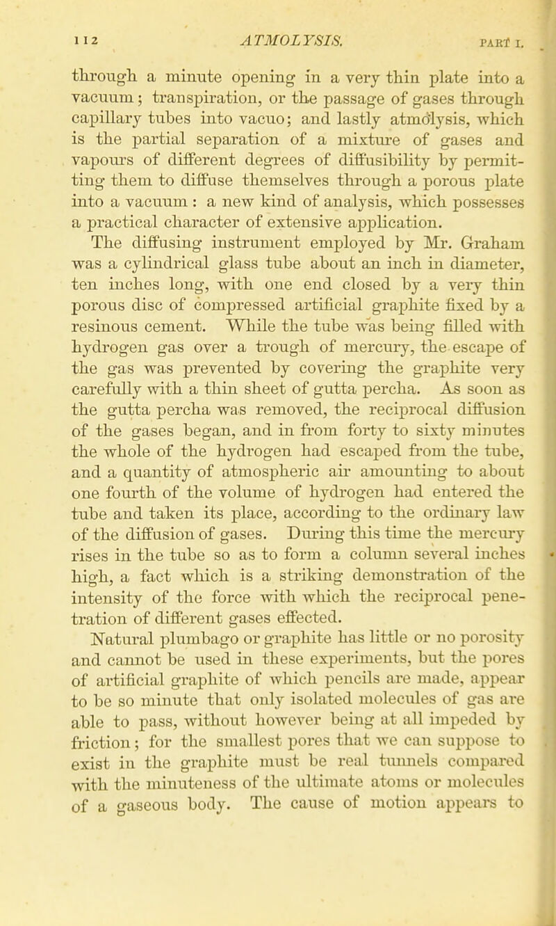 througli a minute opening in a very thin plate into a vacuum; transpiration, or the passage of gases through capillary tubes into vacuo; and lastly atmdlysis, which is the partial separation of a mixture of gases and vapours of different degrees of diff'usibility by permit- ting them to diffuse themselves through a porous plate into a vacuum : a new kind of analysis, which possesses a practical character of extensive application. The diffusing instrument employed by Mr. Graham was a cylindrical glass tube about an inch in diameter, ten inches long, with one end closed by a very thin porous disc of compressed artificial graphite fixed by a resinous cement. While the tube was being filled with hydrogen gas over a trough of mercury, the escape of the gas was prevented by covermg the graphite very carefully with a thin sheet of gutta percha. As soon as the gutta percha was removed, the reciprocal diffusion of the gases began, and in from forty to sixty minutes the whole of the hydrogen had escaped fi'om the tube, and a quantity of atmospheric aii' amounting to about one fourth of the volume of hydrogen had entered the tube and taken its place, according to the ordinary law of the diffusion of gases. During this time the mercm-y rises in the tube so as to form a column several inches high, a fact which is a striking demonstration of the intensity of the force with which the reciprocal pene- tration of different gases effected. Natural plumbago or graphite has little or no porosity and cannot be used in these experiments, but the pores of artificial graphite of which pencils are made, appear to be so minute that only isolated molecules of gas ai-e able to pass, without however being at all impeded by friction; for the smallest pores that we can suppose to exist in the graphite must be real tunnels compared with the minuteness of the ultimate atoms or molecules of a gaseous body. The cause of motion appears to