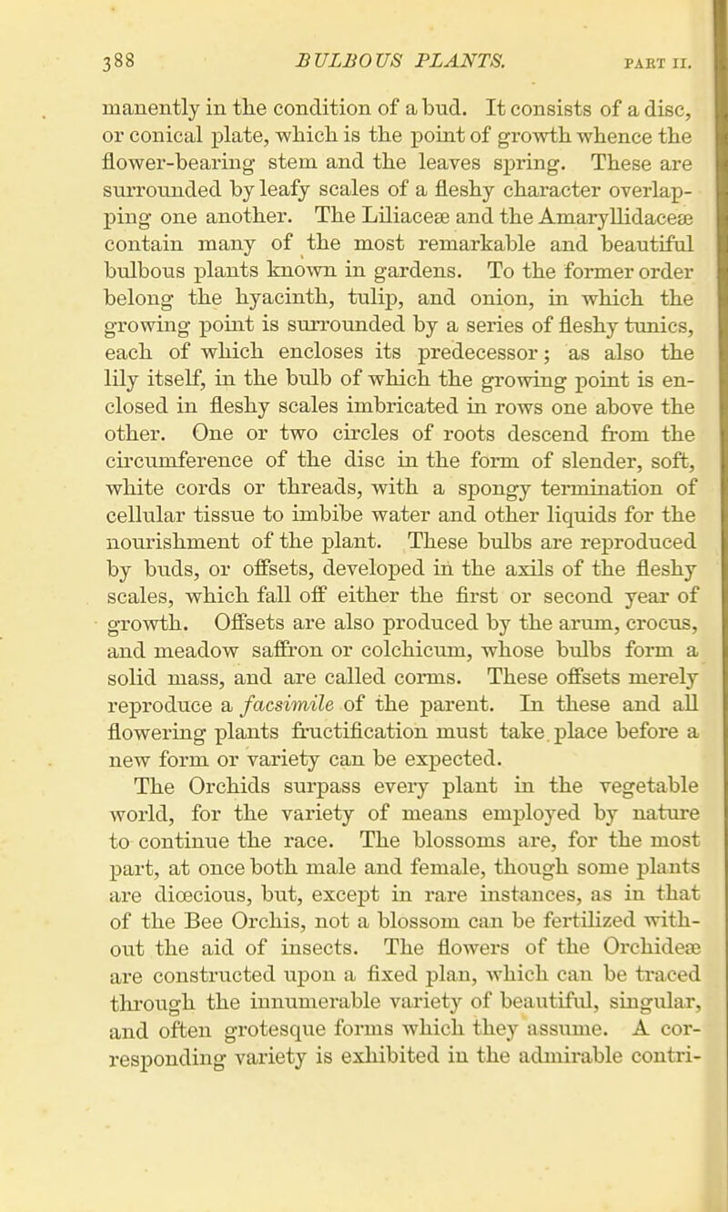 manently in tlie condition of a bud. It consists of a disc, or conical plate, wliicli is the point of growth whence the flower-bearing stem and the leaves spring. These are surrounded by leafy scales of a fleshy character overlap- ping one another. The Liliacese and the Ainaryllidacea3 contain many of the most remarkable and beautiful bulbous plants known in gardens. To the former order belong the hyacinth, tulip, and onion, in which the growing point is surrounded by a series of fleshy tunics, each of which encloses its predecessor; as also the lily itself, in the bulb of which the growing point is en- closed in fleshy scales imbricated in rows one above the other. One or two circles of roots descend from the circumference of the disc in the form of slender, soft, white cords or threads, with a spongy termination of cellular tissue to imbibe water and other liquids for the nourishment of the plant. These bulbs are reproduced by buds, or offsets, developed in the axils of the fleshy scales, which fall off either the first or second year of growth. Offsets are also produced by the arum, crocus, and meadow saffron or colchicum, whose bulbs form a solid mass, and are called corms. These offsets merely reproduce a facsimile of the parent. In these and all flowering plants fructification must take place before a new form or variety can be expected. The Orchids surpass every plant in the vegetable world, for the variety of means employed by nature to continue the race. The blossoms are, for the most part, at once both male and female, though some plants are dioecious, but, except in rare instances, as in that of the Bee Orchis, not a blossom can be fertilized with- out the aid of insects. The flowers of the Orchideae are constructed upon a fixed plan, which can be traced through the innumerable variety of beautiful, singular, and often grotesque forms which they assume. A cor- responding variety is exhibited in the admirable contri-