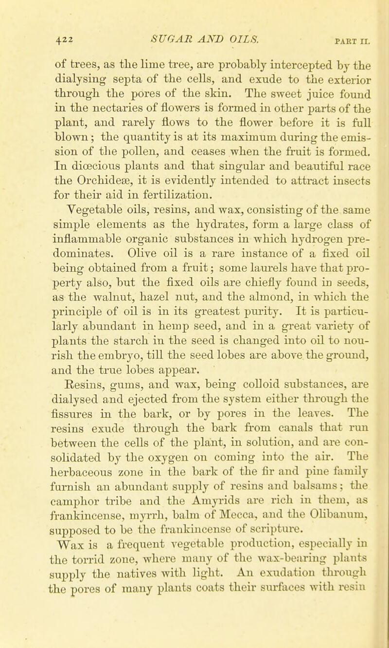 of trees, as tlie lime tree, are probably intercepted by the dialysing septa of tlie cells, and exude to the exterior through the pores of the skin. The sweet juice found in the nectaries of flowers is formed in other parts of the plant, and rarely flows to the flower before it is fall blown; the quantity is at its maximum during the emis- sion of the pollen, and ceases when the fruit is formed. In dioecious plants and that singular and beautiful race the Orchidese, it is evidently intended to attract insects for their aid in fertilization. Vegetable oils, resins, and wax, consisting of the same simple elements as the hydrates, form a large class of inflammable organic substances in which hydrogen pre- dominates. Olive oil is a rare instance of a fixed oil being obtained from a fruit; some laurels have that pro- perty also, but the fixed oils are chiefly found in seeds, as the walnut, hazel nut, and the almond, in which the principle of oil is in its greatest purit}. It is particu- larly abundant in hemp seed, and in a great variety of plants the starch in the seed is changed into oil to nou- rish the embryo, tiU the seed lobes are above the ground, and the true lobes appear. Resins, gums, and wax, being colloid substances, are dialysed and ejected from the sj'stem either through the fissures in the bark, or by pores in the leaves. The resins exude through the bark fi-om canals that run between the cells of the plant, in solution, and ai-e con- solidated by the oxygen on coming into the air. The herbaceous zone in the bark of the fir and pine family furnish an abundant supply of resins and balsams; the camphor tribe and the Amyrids are rich in them, as frankincense, myi-rh, balm of Mecca, and the Olibanum, supposed to be the frankincense of scripture. Wax is a frequent vegetable production, especially in the torrid zone, where many of the wax-bearing plants supply the natives with light. An exudation thi-ough the pores of many plants coats their surfaces with resin