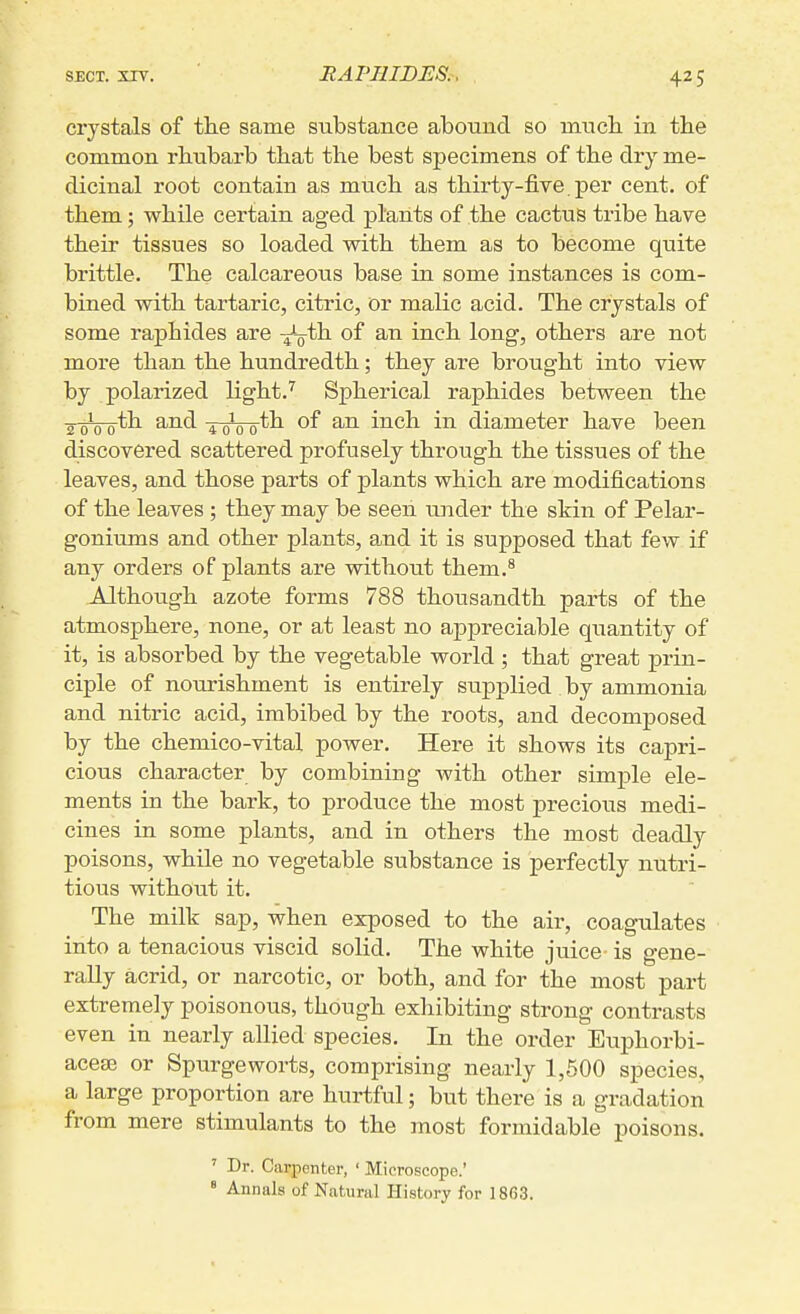 RAPHIDES. crystals of the same substance abound so mucb in the common rhubarb that the best specimens of the dry me- dicinal root contain as much as thirty-five, per cent, of them; while certain aged plants of the cactus tribe have their tissues so loaded with them as to become quite brittle. The calcareous base in some instances is com- bined with tartaric, citric, or malic acid. The crystals of some raphides are -^-q^ of an inch long, others are not more than the hundredth; they are brought into view by polarized light.'' Spherical raphides between the ■g-gipo-th and ^ pth of an inch in diameter have been discovered scattered profusely through the tissues of the leaves, and those parts of plants which are modifications of the leaves ; they may be seeii ujider the skin of Pelar- goniums and other plants, a.nd it is supposed that few if any orders of plants are without them.* Although azote forms 788 thousandth parts of the atmosphere, none, or at least no appreciable quantity of it, is absorbed by the vegetable world ; that great prin- ciple of nourishment is entirely supplied by ammonia and nitric acid, imbibed by the roots, and decomposed by the chemico-vital power. Here it shows its capri- cious character by combining with other simple ele- ments in the bark, to produce the most precious medi- cines in some plants, and in others the most deadly poisons, while no vegetable substance is perfectly nutri- tious without it. The milk sap, when exposed to the air, coagulates into a tenacious viscid solid. The white juice is gene- rally acrid, or narcotic, or both, and for the most part extremely poisonous, though exhibiting strong contrasts even in nearly allied species. In the order Euphorbi- acese or Spurgeworts, comprising nearly 1,500 species, a large proportion are hurtful; but there is a gradation from mere stimulants to the most formidable poisons. ' Dr. Carpenter, ' Microscope.' ' Annals of Natural History for 1863.