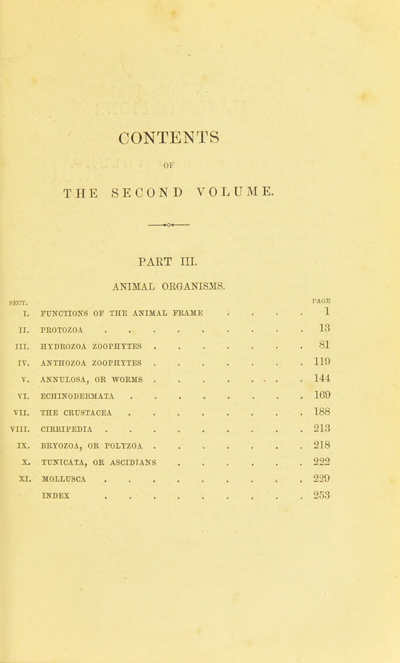 THE CONTENTS OF SECOND VOLUME. PART III. ANIMAL ORGANISMS. SECT. PAGE I. FTTNCTIONS OF THE ANIMAL FEAME 1 II. PROTOZOA . 13 III. HTDROZOA ZOOPHYTES . 81 IV. ANTHOZOA ZOOPHYTES . 119 V. ANNULOSA, OR WORMS . 144 VI. ECHINODERMATA . 169 TII. THE CRUSTACEA . 188 VIII. CIRRIPEDIA . 213 IX. BRYOZOA, OR POLYZOA . 218 X. TUNICATA, OR ASCIDTANS .... . 222 XI. MOLLTJSCA . 229 INDEX . 253