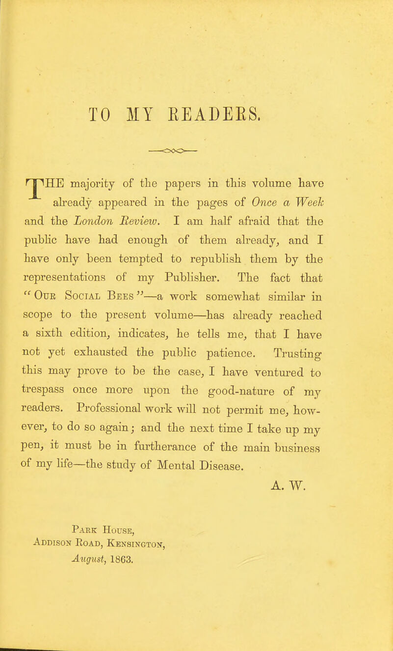 TO MY EEADEES. ^ I ^HE majority of tlie papers in this volume have ali-eady appeared in the pages of Once a Week and the London Review. I am half afraid that the public have had enough of them already^ and I have only been tempted to republish them by the representations of my Publisher. The fact that Our Social Bees —a work somewhat similar in scope to the present volume—has abeady reached a sixth edition^ indicates, he tells me_, that I have not yet exhausted the public patience. Trusting this may prove to be the case, I have ventm^ed to trespass once more upon the good-nature of my readers. Professional work will not permit me, how- ever, to do so again; and the next time I take up my pen, it must be in furtherance of the main business of my life—the study of Mental Disease. A. W. Park House, Addison Eoad, Kensingtoit, August, 1863.