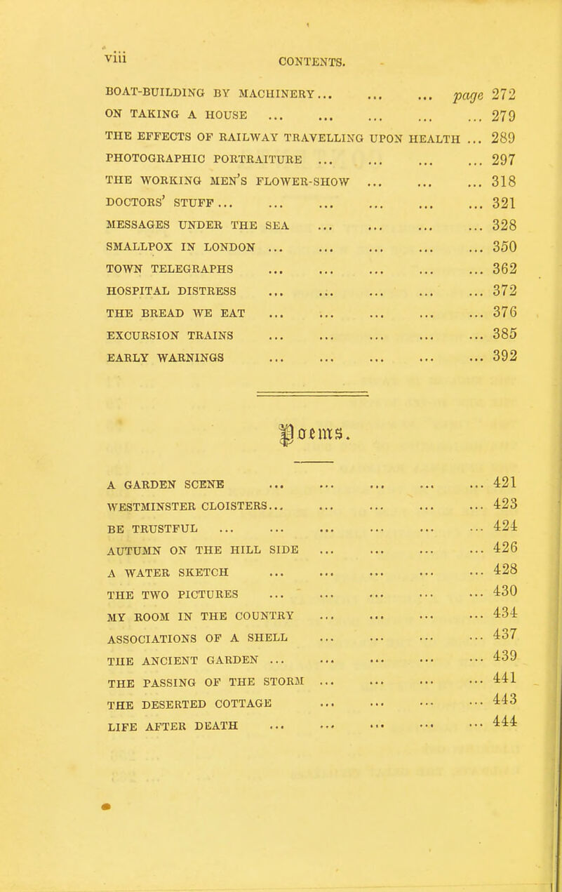 VIU boat-building by macbinery... on taking a house the effects of railway travelling photographic portraiture ... the working men's flower-show doctors' stuff ... messages under the sea smallpox in london town telegraphs hospital distress the bread we eat excursion trains early warnings UPON HEALTH page 272 279 289 297 318 321 328 350 362 372 376 385 392 A GARDEN SCENE WESTMINSTER CLOISTERS... BE TRUSTFUL AUTUMN ON THE HILL SIDE A WATER SKETCH THE TWO PICTURES MY BOOM IN THE COUNTRY ASSOCIATIONS OF A SHELL THE ANCIENT GARDEN ... THE PASSING OF THE STORM THE DESERTED COTTAGE LIFE AFTER DEATH 421 423 424 426 428 430 434 437 439 441 443 444