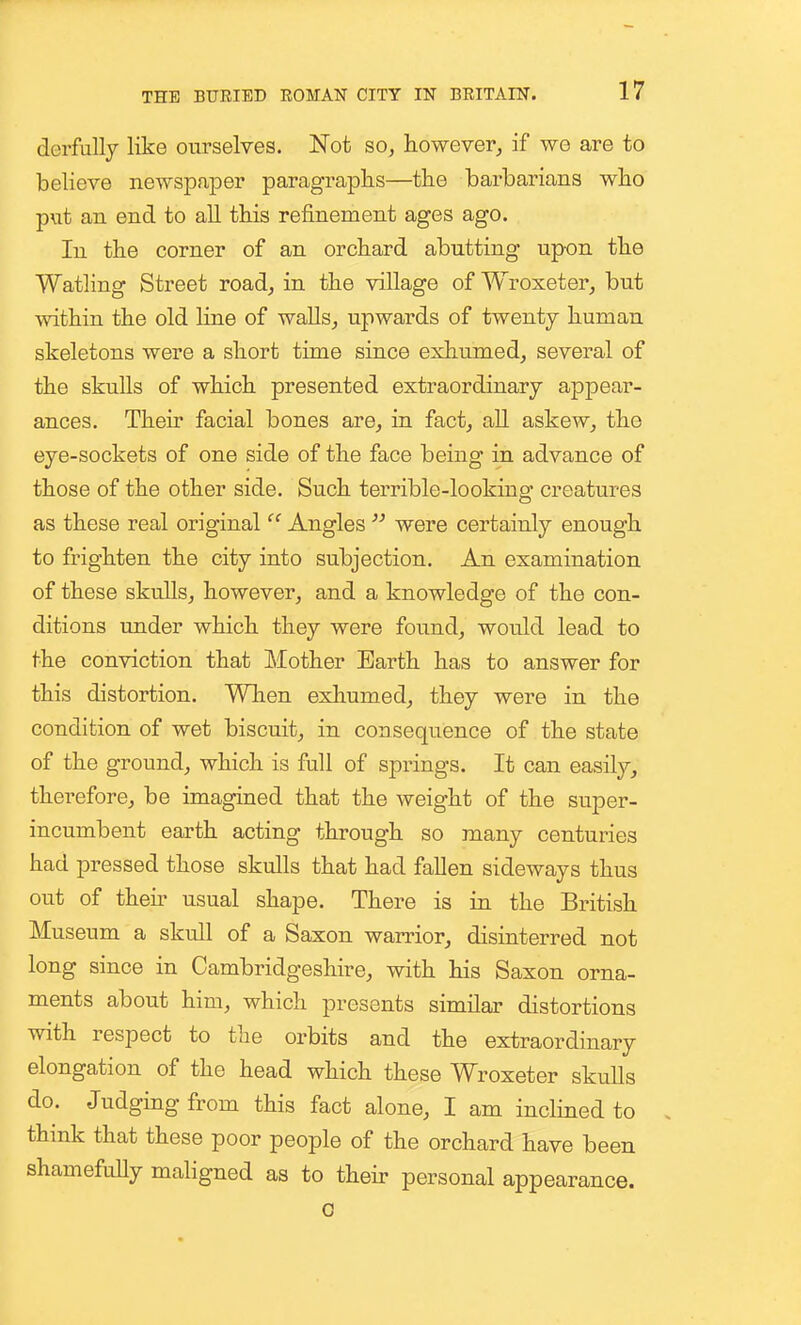 derfully like ourselves. Not so, however, if we are to believe newspaper paragraphs—the barbarians who put an end to all this refinement ages ago. In the corner of an orchard abutting upon the Watling Street road, in the village of Wroxeter, but within the old Kne of walls, upwards of twenty human skeletons were a short time since exhumed, several of the skulls of which presented extraordinary appear- ances. Their facial bones are, in fact, all askew, the eye-sockets of one side of the face being in advance of those of the other side. Such terrible-looking creatures as these real original  Angles  were certainly enough to frighten the city into subjection. An examination of these skulls, however, and a knowledge of the con- ditions under which they were found, would lead to the conviction that Mother Earth has to answer for this distortion. When exliumed, they were in the condition of wet biscuit, in consequence of the state of the ground, which is full of springs. It can easily_, therefore, be imagined that the weight of the super- incumbent earth acting through so many centuries had pressed those skulls that had fallen sideways thus out of then- usual shape. There is in the British Museum a skull of a Saxon warrior, disinterred not long since in Cambridgeshire, with his Saxon orna- ments about him, which presents similar distortions with respect to the orbits and the extraordinary elongation of the head which these Wroxeter skulls do. Judgmgfrom this fact alone, I am inclined to . think that these poor people of the orchard have been shamefuUy maligned as to then- personal appearance. 0