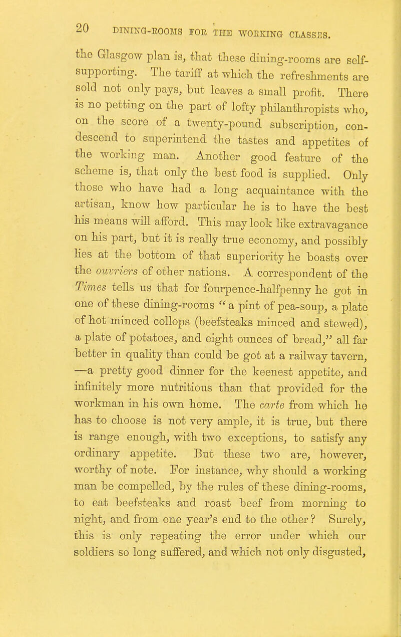 the Glasgow plan is, tliat these dining-rooms are self- supporting. The tariff at which the refreshments are sold not only pays, but leaves a small profit. There is no petting on the part of lofty philanthropists who, on the score of a twenty-pound subscription, con- descend to superintend the tastes and appetites of the working man. Another good feature of the scheme is, that only the best food is supplied. Only those who have had a long acquaintance with the artisan, know how particular he is to have the best his means will afford. This may look hke extravagance on his part, but it is really true economy, and possibly Hes at the bottom of that superiority he boasts over the ouvriers of other nations. A correspondent of the Times tells us that for fourpence-halfpenny he got in one of these dining-rooms a pint of pea-soup, a plate of hot minced collops (beefsteaks minced and stewed), a plate of potatoes, and eight ounces of bread, all far better in quality than could be got at a railway tavern, —a pretty good dinner for the keenest appetite, and infinitely more nutritious than that provided for the workman in his own home. The carte from which he has to choose is not very ample, it is true, but there is range enough, with two exceptions, to satisfy any ordinary appetite. But these two are, however, worthy of note. For instance, why should a working man be compelled, by the rules of these dining-rooms, to eat beefsteaks and roast beef from morning to night, and from one year's end to the other ? Surely, this is only repeating the error under which our soldiers so long suffered, and which not only disgusted.