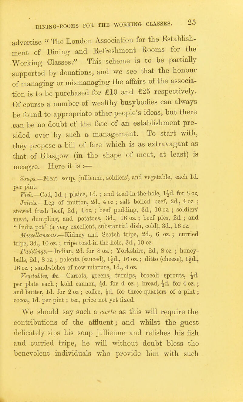 advertise  The London Association for the Estabhsh- ment of Dining and Eefreshment Eooms for the Working Classes/' This scheme is to be partiaUy supported by donations, and we see that the honour of managing or mismanaging the affairs of the associa- tion is to be purchased for £10 and £25 respectively. Of course a number of wealthy busybodies can always be found to appropriate other people's ideas, but there .can be no doubt of the fate of an estabhshment pre- sided over by such a management. To start with, they propose a bill of fare which is as extravagant as that of Glasgow (in the shape of meat, at least) is meagre. Here it is :— Soiips.—Meat soup, jullieune, soldiers', and vegetable, each Id, per pint. Fish.—Cod, Id. ; plaice. Id. ; and toad-in-tlie-liole, Ijd. for 8 oz, Joints.—Leg of mutton, 2d., 4 oz ; salt boUed beef, 2d., 4 oz. ; stewed fresh beef, 2d., 4 oz. ; beef pudding, 3d., 10 oz. ; soldiers' meat, dumpling, and potatoes, 3d., 16 oz. ; beef pies, 2d.; and  India pot (a very excellent, substantial dish, cold), 3d., 16 oz. Miscellaneous.—Kidney and Scotch tripe, 2d., 6 oz. ; ciuried tripe, 3d., 10 oz. ; tripe toad-in-the-hole, 3d., 10 oz. Puddings.—Indi&n, 2d. for 8 oz.; Yorkshire, 2d., 8 oz. ; honey- balls, 2d., 8 oz.; polenta (sauced), l^d., 16 oz.; ditto (cheese), l^d., 16 oz. ; sandwiches of new mixture, Id., 4 oz. Vegetables, &c.—Carrots, greens, turmps, brocoli sprouts, ^d. per plate each; kolil cannon, ^d. for 4 oz. ; bread, -^d. for 4 oz. ; and butter, Id. for 2 oz ; coffee, -^d. for three-quarters of a pint; cocoa, Id. per pint; tea, price not yet fixed. We should say such a carte as this will require the contributions of the affluent; and whilst the guest dehcately sips his soup julhenne and relishes his fish and cm-ried tripe, he will without doubt bless the benevolent individuals who provide him with such