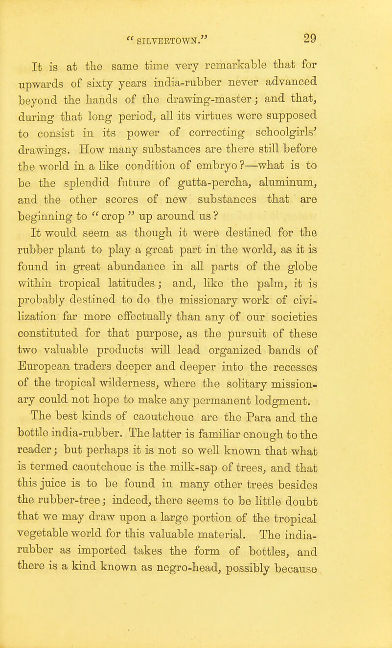 It is at fhe same time very remarkable that for upwards of sixty years india-rubber never advanced beyond the hands of the drawing-master; and that, during that long period, all its vh-tues were supposed to consist in its power of correcting schoolgHs^ drawings. How many substances are there still before the world in a like condition of embryo ?—what is to be the splendid future of gutta-percha, aluminum, and the other scores of new substances that are beginning to  crop  up around us ? It would seem as though it were destined for the rubber plant to play a great part in the world, as it is found in great abundance in aU parts of the globe within tropical latitudes; and, like the palm, it is probably destined to do the missionary work of civi- lization far more effectually than any of our societies constituted for that pm'pose, as the pursuit of these two valuable products wiU lead organized bands of European traders deeper and deeper into the recesses of the tropical wilderness, where the solitary mission- ary could not hope to make any permanent lodgment. The best kinds of caoutchouc are the Para and the bottle india-rubber. The latter is familiar enough to the reader; but perhaps it is not so well known that what is termed caoutchouc is the milk-sap of trees, and that this juice is to be found in many other trees besides the rubber-tree; indeed, there seems to be little doubt that we may di-aw upon a large portion of the tropical vegetable world for this valuable material. The india- rubber as imported takes the form of bottles, and there is a kind known as negro-head, possibly because