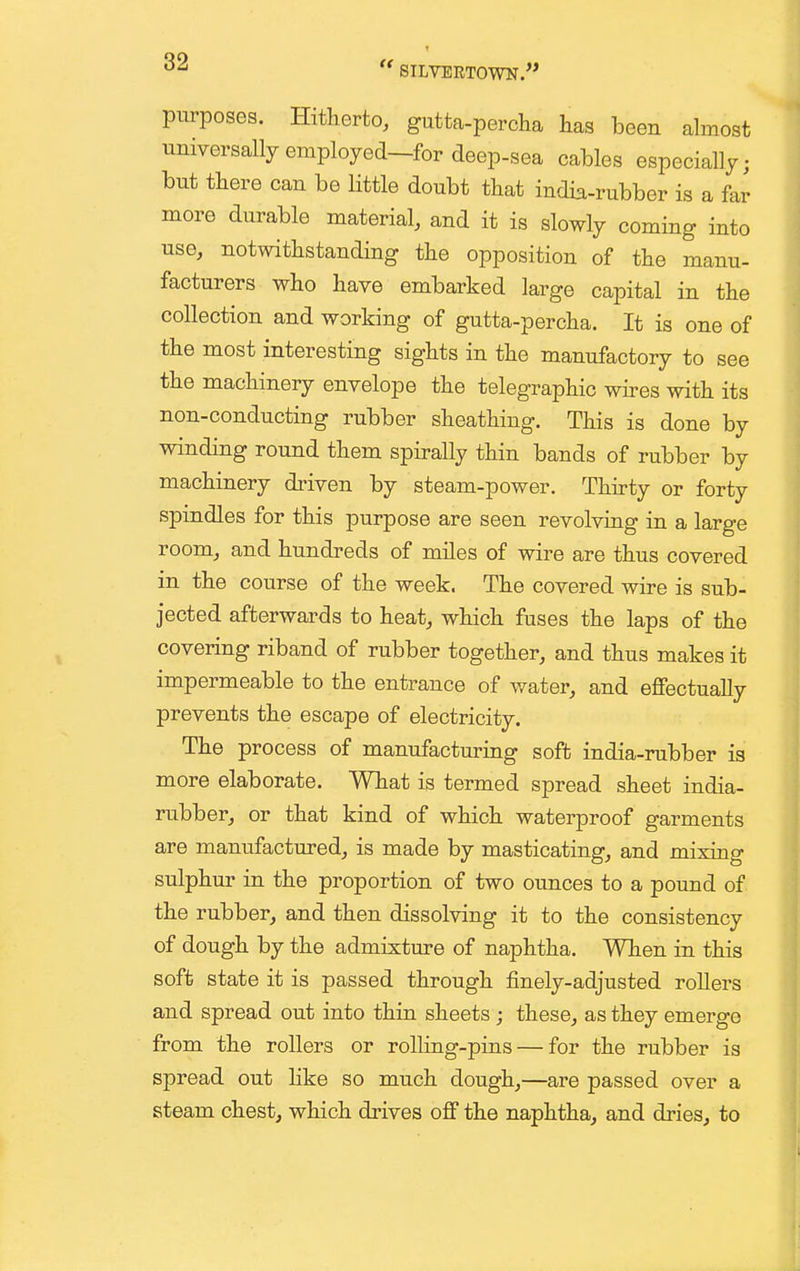 purposes. Hitherto, gutta-percha has been almost universally employed—for deep-sea cables especially; but there can be little doubt that india-rubber is a far more durable material, and it is slowly coming into use, notwithstanding the opposition of the manu- facturers who have embarked large capital in the collection and working of gutta-percha. It is one of the most interesting sights in the manufactory to see the machinery envelope the telegraphic wires with its non-conducting rubber sheathing. This is done by winding round them spirally thin bands of rubber by machinery driven by steam-power. Thirty or forty spindles for this purpose are seen revolving in a large room, and hundreds of miles of wire are thus covered in the course of the week. The covered wire is sub- jected afterwards to heat, which fuses the laps of the covering riband of rubber together, and thus makes it impermeable to the entrance of water, and effectually prevents the escape of electricity. The process of manufacturing soft india-rubber is more elaborate. What is termed spread sheet india- rubber, or that kind of which waterproof garments are manufactured, is made by masticating, and mixing sulphur in the proportion of two ounces to a pound of the rubber, and then dissolving it to the consistency of dough by the admixture of naphtha. When in this soft state it is passed through finely-adjusted rollers and spread out into thin sheets; these, as they emerge from the rollers or rolling-pins — for the rubber is spread out hke so much dough,—are passed over a steam chest, which drives off the naphtha, and dries, to