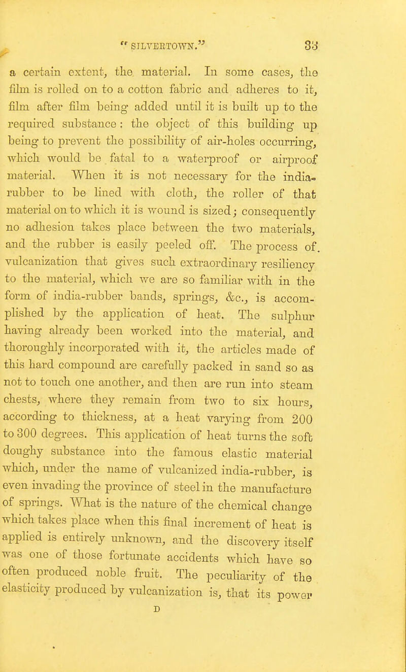 a certain extent, the material. In some cases_, tlie film is rolled on to a cotton fabric and adheres to it, film after film being added until it is built up to the required substance: the object of this building up being to prevent the possibility of air-holes occurring, ■which would be fatal to a waterproof or airjaroof material. When it is not necessary for the india- rubber to be Hned with cloth, the roller of that material on to which it is wound is sized; consequently no adhesion takes place between the two materials, and the rubber is easily peeled off. The process of. vulcanization that gives such extraordinary resiliency to the material, which we are so familiar with in the form of india-rubber bands, springs, &c., is accom- plished by the appHcation of heat. The sulphur having already been worked into the material, and thoroughly incorporated with it, the articles made of this hard compound are carefully packed in sand so as not to touch one another, and then are run into steam chests, where they remain from two to six hom-s, according to thickness, at a heat varying from 200 to 300 degrees. This application of heat turns the soft doughy substance into the famous elastic material which, under the name of vulcanized india-rubber, is even invading the province of steel in the manufacture of springs. Wkat is the nature of the chemical change which takes place when this final increment of heat is apphed is entirely unknown, and the discovery itself was one of those fortunate accidents which have so often produced noble fruit. The peculiarity of the elasticity produced by vulcanization is, that its powei' D
