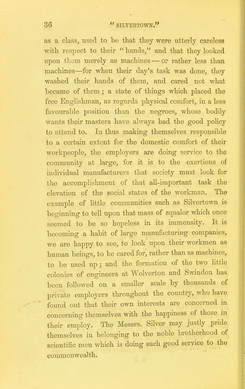 as a clasSj used to ha tliat they were uttei'ly careless with respect to their hands/^ and that they looked upon thorn merely as machines — or rather less than machines—for when their day^s task was done^ they washed their hands of them, and cared not what became of them; a state of things which placed the free Euglishmanj as regards physical comfort^ in a less favourable position than the negroes^ whose bodily wants their masters have always had the good poHcy to attend to. In thus making themselves responsible to a certain extent for the domestic comfort of their workpeople, the employers are doing service to the community at large, for it is to the exertions of individual manufacturers that society must look for the accomplishment of that all-important task the elevation of the social status of the v/orkman. The example of Httle communities such as Silvertown is beginning to tell upon that mass of squalor which once seemed to be so hopeless in its immensity. It is becoming a habit of large manufacturing companies, we are happy to see, to look upon their workmen as human beings, to be cared for, rather than as machines, to be used up; and the formation of the two httle colonies of engineers at Wolverton and Swindon has been followed on a smaller scale by thousands of private employers throughout the country, who have ' found out that their own interests are concerned in concerning themselves with the happiness of those in their employ. The Messrs. Silver may justly pride themselves in belonging to the noble brotherhood of scientific men which is doing such good service to tho commonwealth.