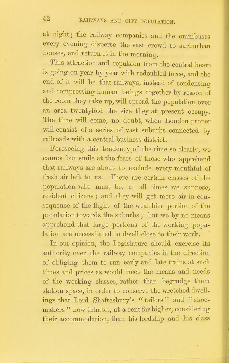 at niglat; tlio railway companies and the omnibuses every evening disperse the vast crowd to surburban houses^ and return it in the morning. This attraction and repulsion from the central heart is going on year by year with redoubled force, and the end of it will be that railways, instead of condensing and compressing human beings together by reason of the room they take up, will spread the population over an area twentyfold the size they at present occupy. The time will come, no doubt, when London proper will consist of a series of vast suburbs connected by raih-oads with a central business district. Foreseeing this tendency of the time so clearly, we cannot but smile at the fears of those who apprehend that railways are about to exclude every mouthful of fresh an- left to us. There are certain classes of the population who must be, at all times we suppose, resident citizens; and they will get more an- in con- sequence of the flight of the wealthier portion of the population towards the suburbs ; but we by no means apprehend that large portions of the working popu- lation are necessitated to dwell close to then' work. In our opinion, the Legislature should exercise its authority over the railway companies in the direction of obliging them to run early and late trains at such times and prices as would meet the means and needs of the working classes, rather than begrudge them station space, in order to conserve the wretched dwell- ings that Lord Shaffcesbmy's ^' tailors  and  shoe- makers  now inhabit, at a rent far higher, considering their accommodation, than his lordship and his class