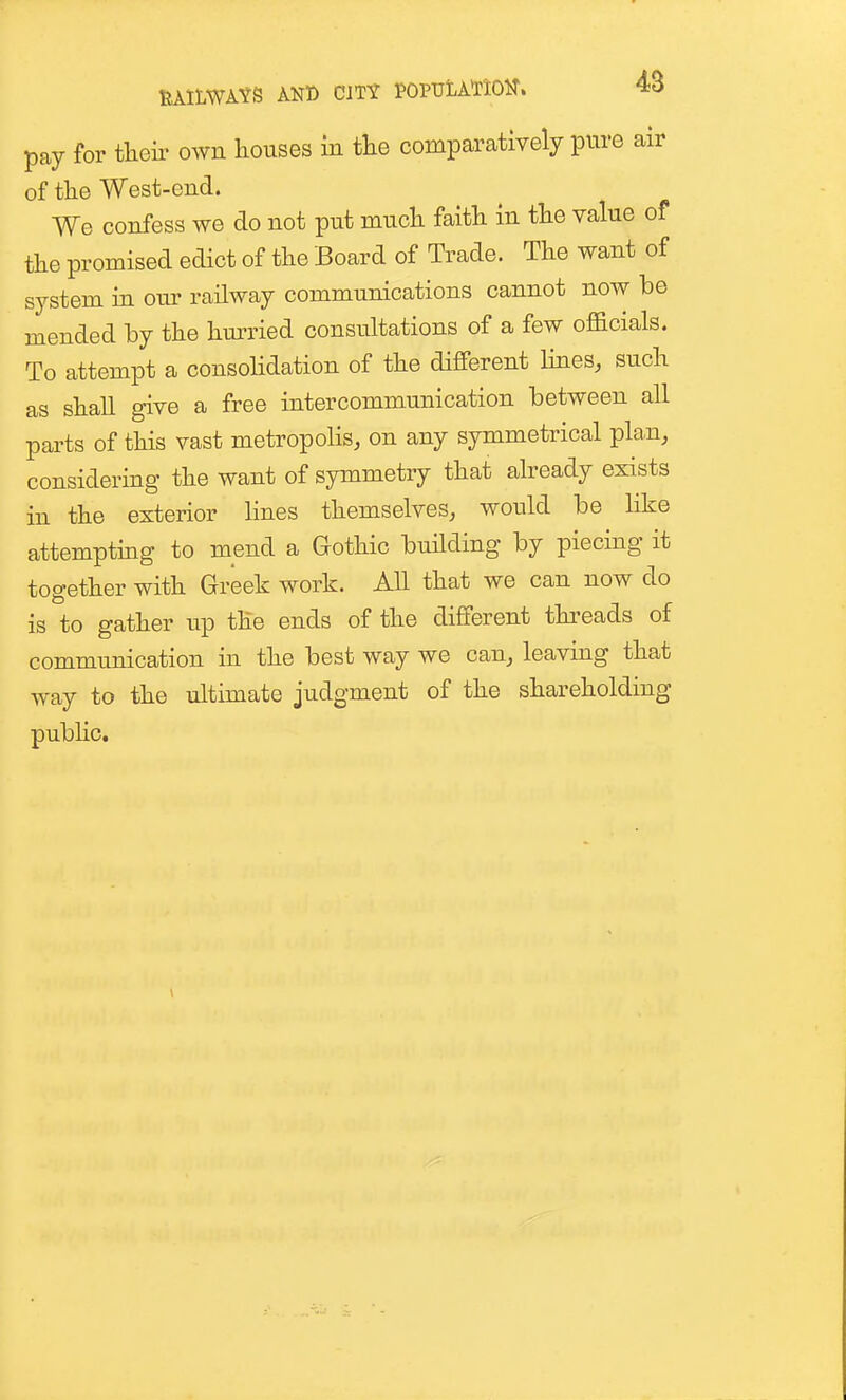 pay for theii- own houses in tlie comparatively pure air of the West-end. We confess we do not put much faith in the value of the promised edict of the Board of Trade. The want of system in our railway communications cannot now be mended by the hmTied consultations of a few officials. To attempt a consohdation of the different hues, such as shall give a free intercommunication between all parts of this vast metropolis, on any symmetrical pla,n, considering the want of symmetry that already exists iu the exterior lines themselves, would be like attemptmg to mend a Gothic building by piecing it together with Greek work. All that we can now do is to gather up the ends of the different thi^eads of communication in the best way we can, leaving that way to the ultimate judgment of the shareholding pubhc.