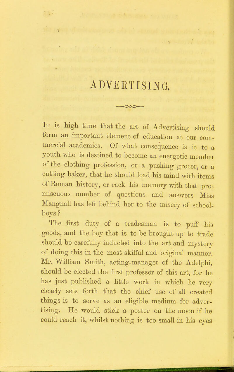 3 ADVERTISING. It is high time that the art of Advertising should form an important element of education at our com- mercial academies. Of what consequence is it to a youth who is destined to become an energetic membei of the clothing profession^ or a pushing grocer^ or a cutting baker, that he should load his mind with items of Eoman history, or rack his memory with that pro- miscuous number of questions and answers Miss Mangnall has left behind her to the misery of school- boys ? The first duty of a tradesman is to puff his goods, and the boy that is to be brought up to trade should be carefully inducted into the art and mystery of doing this in the most skilful and original manner. Mr. William Smith, acting-manager of the Adelphi, should be elected the first professor of this art, for he has just pubhshed a Httle work in which he very clearly sets forth that the chief use of all created things is to serve as an eHgible medium for adver- tising. He would stick a poster on the moon if he could reach it, whilst nothing is too small in his eyes