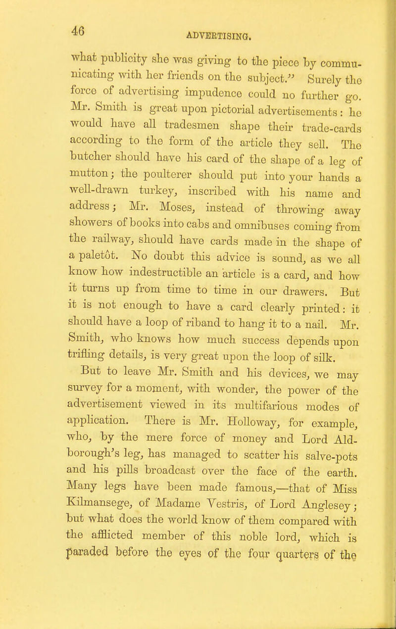 ADVERTISING. what publicity she was giving to the piece by commu- nicating with her friends on the subject/' Surely the force of advertising impudence could no further go. Mr. Smith is great upon pictorial advertisements : he would have all tradesmen shape their trade-cards according to the form of the article they seU. The butcher should have his card of the shape of a leg of mutton; the poulterer should put into your hands a well-drawn turkey, inscribed with his name and address; Mr. Moses, instead of throwing away showers of books into cabs and omnibuses coming from the railway, should have cards made in the shape of a paletot. No doubt this advice is sound, as we all know how indestructible an article is a card, and how it turns up from time to time in our drawers. But it is not enough to have a card clearly printed: it should have a loop of riband to hang it to a nail. Mr. Smith, who knows how much success depends upon trifling details, is very great upon the loop of silk. But to leave Mr. Smith and his devices, we may survey for a moment, with wonder, the power of the advertisement viewed in its multifarious modes of application. There is Mr. HoUoway, for example, who, by the mere force of money and Lord Aid- borough's leg, has managed to scatter his salve-pots and his pills broadcast over the face of the earth. Many legs have been made famous,—that of Miss Kilmansege, of Madame Vestris, of Lord Anglesey; but what does the world know of them compared with the afflicted member of this noble lord, which is paraded before the eyes of the four quarters of th§