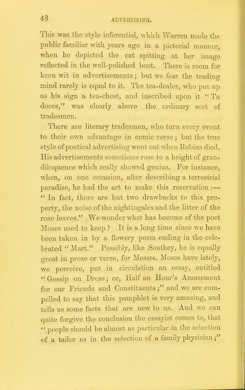 ADVEIiTISma. Tliis was tlie style inferential,, wliicli Warren made tlio public familiar with years ago in a pictorial manner, when he depicted the cat spitting at her imago reflected in the well-polished boot. There is room for keen wit in advertisements; but wo fear the trading mind rarely is equal to it. The tea-dealer, who put up as his sign a tea-chest, and inscribed upon it  Tu doces, was clearly above the ordinary sort of tradesmen. There are literary tradesmen, who turn every event to their own advantage in comic verse; but the ti'ue style of poetical advertising went out when Robins died. His advertisements sometimes rose to a height of gran- diloquence which really showed genius. For instance, when, on one occasion, after describiug a terrestrial paradise, he had the art to make this reservation:— In fact, there are but two drawbacks to this pro- perty, the noise of the nightingales and the litter of the rose leaves. We wonder what has become of the poet Moses used to keep ? It is a long time since we have been taken in by a flowery poem ending in the cele- brated  Mart. Possibly, like Southey, he is equally great in prose or verse, for Messrs. Moses have lately, we perceive, put in circulation an essay, entitled  Gossip on Dress; or. Half an Home's Amusement for our Friends and Constituents; and we are com- pelled to say that this pamphlet is very amusing, and tells us some facts that are new to us. And we can quite forgive the conclusion the essayist comes to, that  people should be almost as particular in the selection of a tailor as in the selection of a family physician j