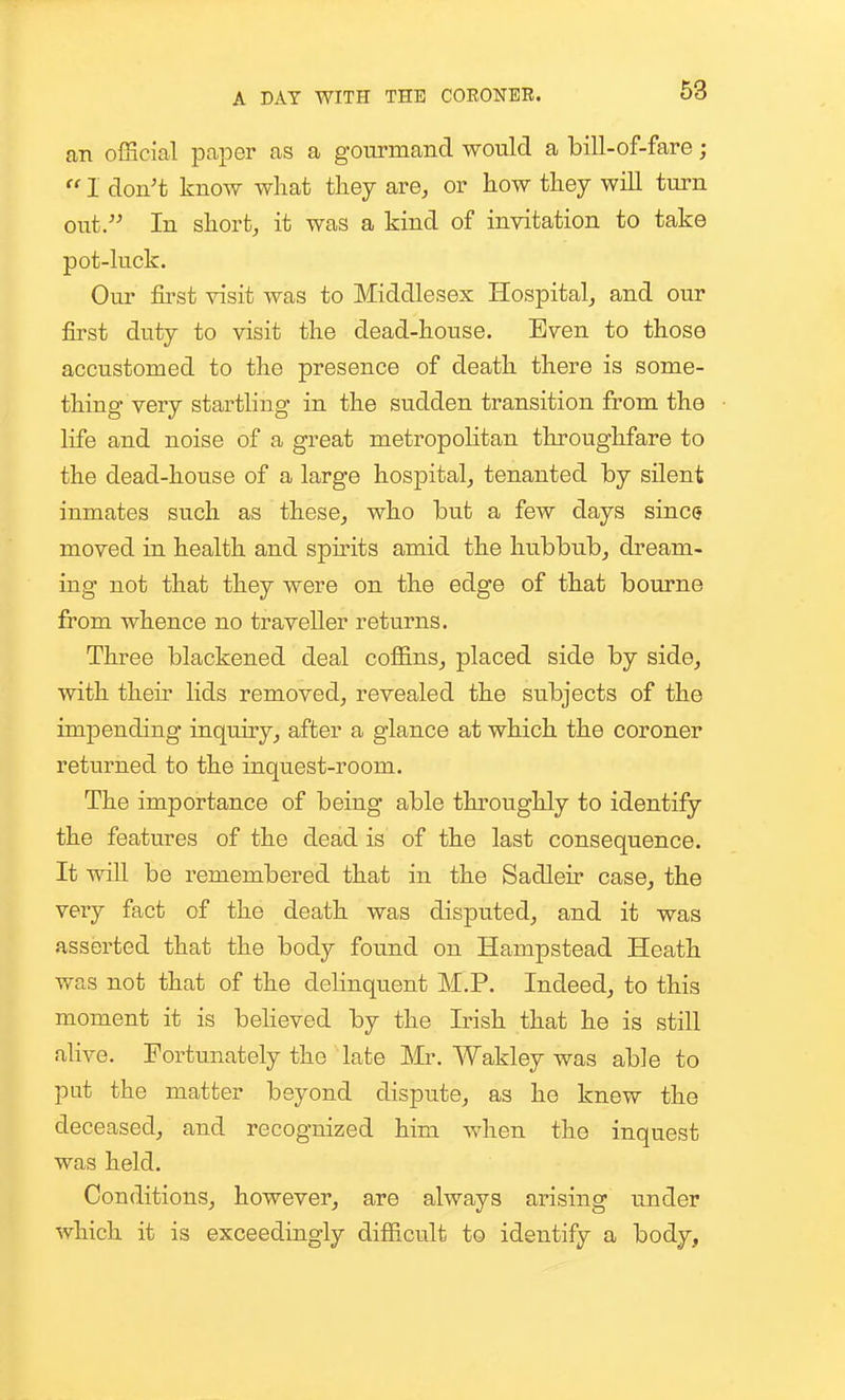 an official paper as a gourmand would a bill-of-fare;  1 don't know what they are, or how they wiU turn out. In short, it was a kind of invitation to take pot-luck. Our fii'st visit was to Middlesex Hospital, and our first duty to visit the dead-house. Even to those accustomed to the presence of death there is some- thing very startling in the sudden transition from the life and noise of a great metropolitan throughfare to the dead-house of a large hospital, tenanted by silent inmates such as these, who but a few days since moved in health and sph-its amid the hubbub, dream- ing not that they were on the edge of that bourne from whence no traveller returns. Three blackened deal coffins, placed side by side, with their lids removed, revealed the subjects of the impending inquiry, after a glance at which the coroner returned to the inquest-room. The importance of being able throughly to identify the features of the dead is of the last consequence. It will be remembered that in the Sadleir case, the very fact of the death was disputed, and it was asserted that the body found on Hampstead Heath was not that of the delinquent M.P. Indeed, to this moment it is beheved by the Irish that he is still alive. Fortunately the late Mr. Wakley was able to put the matter beyond dispute, as he knew the deceased, and recognized him when the inquest was held. Conditions, however, are always arising under which it is exceedingly difficult to identify a body,