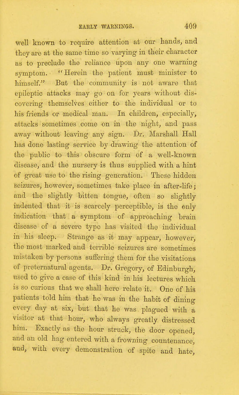 well known to require attention at our hands^ and ttey are at the same time so varjdng in their character as to preclude the reHance upon any one warning symptom. Herein the patient must minister to himself.^' But the community is not aware that epileptic attacks may go on for years without dis- covering themselves either to the individual or to his friends or medical man. In children, especially, attacks sometimes come on in the night; and pass away without leaving any sign. Dr, Marshall Hall has done lasting service by drawing the attention of the pubhc to this obscure form of a well-known disease, and the nm-sery is thus supplied with a hint of great use to the rising generation. These hidden seizures, however, sometimes take place in after-life; and the slightly bitten tongue, often so slightly indented that it is scarcely perceptible, is the only indication that a symptom of approaching brain disease of a severe typo has visited the individual in his sleep. Strange as it may appear, however, the most marked and terrible seizures are sometimes mistaken by persons suffering them for the visitations of preternatural agents. Dr. Gregory, of Edinburgh, used to give a case of this kind in his lectures which is so curious that we shall here relate it. One of his patients told him that he was in the habit of dining every day at six, but that he was plagued with a visitor at that horn*, who always greatly distressed him. Exactly as the hour struck, the door opened, and an old hag entered with a frowning countenance, and, with every demonstration of spite and hate.
