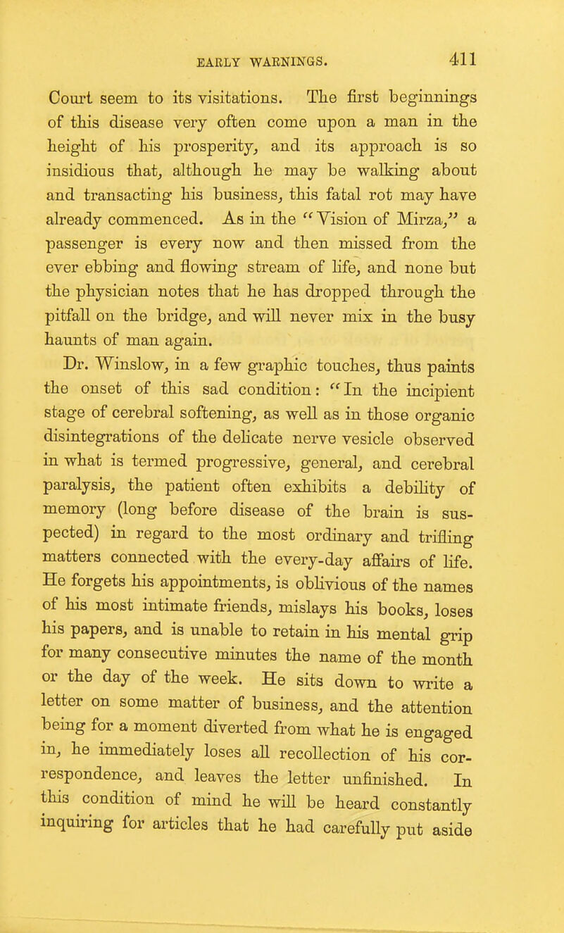 Court seem to its visitations. The first beginnings of this disease very often come upon a man in the height of his prosperity, and its approach is so insidious that, although he may be walking about and transacting his business, this fatal rot may have already commenced. As in the  Vision of Mirza, a passenger is every now and then missed from the ever ebbing and flowing stream of Hfe, and none but the physician notes that he has dropped through the pitfall on the bridge, and will never mix in the busy haunts of man again. Dr. Winslow, in a few graphic touches, thus paints the onset of this sad condition: In the incipient stage of cerebral softening, as well as in those organic disintegrations of the dehcate nerve vesicle observed in what is termed progressive, general, and cerebral paralysis, the patient often exhibits a debihty of memory (long before disease of the brain is sus- pected) in regard to the most ordinary and trifling matters connected with the every-day affairs of life. He forgets his appointments, is obhvious of the names of his most intimate friends, mislays his books, loses his papers, and is unable to retain in his mental grip for many consecutive minutes the name of the month or the day of the week. He sits down to write a letter on some matter of business, and the attention being for a moment diverted from what he is engaged in, he immediately loses all recollection of his cor- respondence, and leaves the letter unfinished. In this condition of mind he wih be heard constantly inquiring for articles that he had carefully put aside