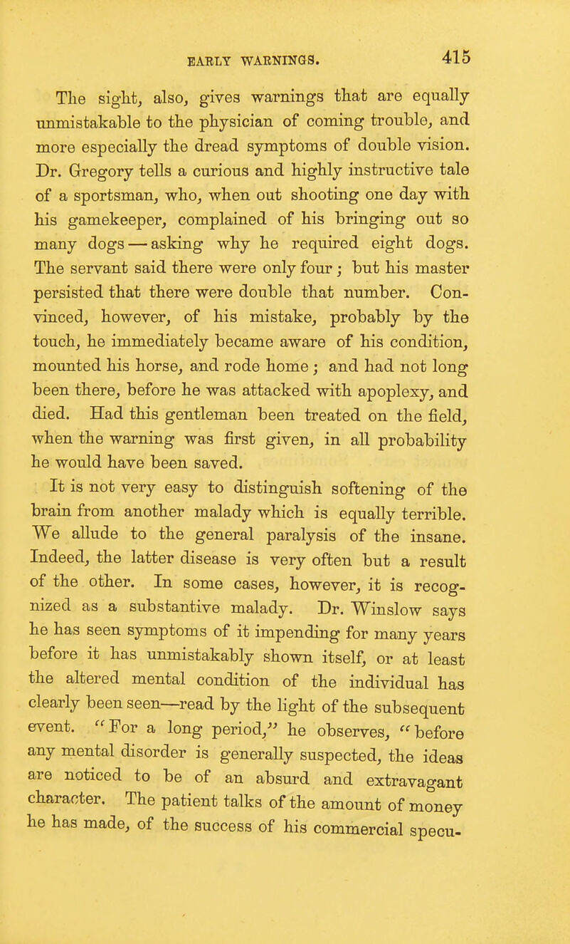 The sight, also, gives warnings that are equally unmistakable to the physician of coming trouble, and more especially the dread symptoms of double vision. Dr. Gregory tells a curious and highly instructive tale of a sportsman, who, when out shooting one day with his gamekeeper, complained of his bringing out so many dogs — asking why he required eight dogs. The servant said there were only four; but his master persisted that there were double that number. Con- vinced, however, of his mistake, probably by the touch, he immediately became aware of his condition, mounted his horse, and rode home; and had not long been there, before he was attacked with apoplexy, and died. Had this gentleman been treated on the field, when the warning was first given, in all probability he would have been saved. . It is not very easy to distinguish softening of the brain from another malady which is equally terrible. We allude to the general paralysis of the insane. Indeed, the latter disease is very often but a result of the other. In some cases, however, it is recog- nized as a substantive malady. Dr. Winslow says he has seen symptoms of it impending for many years before it has unmistakably shown itself, or at least the altered mental condition of the individual has clearly been seen—read by the light of the subsequent event. ^^For a long period, he observes, before any mental disorder is generally suspected, the ideas are noticed to be of an absurd and extravagant character. The patient talks of the amount of money he has made, of the success of his commercial specu-