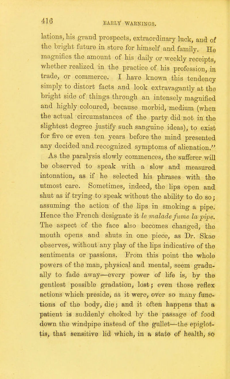 lations, liis grand prospects, extraordinary luck, and of the bright future in store for himself and family. He magnifies the amount of his daily or weekly receipts, whether reaHzed in the practice of his profession, in trade, or commerce. I have known this tendency simply to distort facts and look extravagantly at the bright side of things through an intensely magnified and highly coloured, because morbid, medium (when the actual circumstances of the party did not in the slightest degree justify such sanguine ideas), to exist for five or even ten years before the mind presented any decided and recognized symptoms of ahenation. As the paralysis slowly commences, the sufierer will be observed to speak with a slow and measured intonation, as if he selected his phrases with the utmost care. Sometimes, indeed, the lips open and shut as if ti-ying to speak without the abihty to do so; assviming the action of the hps in smoking a pipe. Hence the French designate it le maladefume la j)vpe. The aspect of the face also becomes changed, the mouth opens and shuts in one piece, as Dr. Skae observes, without any play of the hps indicative of the sentiments or passions. From this point the whole powers of the man, physical and mental, seem gradu- ally to fade away—every power of hfe is, by the gentlest possible gradation, lost; even those reflex actions which preside, as it were, over so many func- tions of the body, die; and it often happens that a patient ia suddenly choked by the passage of food down the windpipe instead of the gullet—the epiglot- tis, that sensitive hd which, in a state of health, so