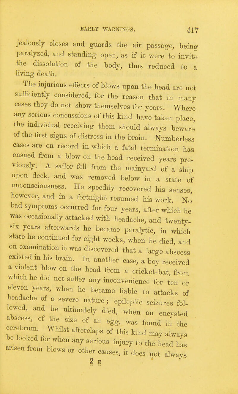 jealously closes and guards the air passage, being paralyzed, and standing open, as if it were to invite the dissolution of the body, thus reduced to a living death. The injurious effects of blows upon the head are not sufficiently considered, for the reason that in many cases they do not show themselves for years. Where any serious concussions of this kind have taken place, the individual receiving them should always beware of the &st signs of distress in the brain. Numberless cases are on record in which a fatal termination has ensued from a blow on the head received years pre- viously. A sailor fell from the mainyard of a ship upon deck, and was removed below in a state of unconsciousness. He speedHy recovered his senses however, and in a fortnight resumed his work No bad symptoms occmTed for fom- years, after which he was occasionally attacked with headache, and twenty. SIX years afterwards he became paralytic, in which state he continued for eight weeks, when he died, and on examination it was discovered that a large abscess existed m his brain. In another case, a boy received a violent blow on the head from a cricket-bat, from which he did not suffer any inconvenience for ten or eleven years, when he became liable to attacks of headache of a severe nature; epileptic seizures fol- lowed, and he ultimately died, when an encysted abscess, of the size of an egg, was found in the cerebrum, milst afterclaps of this kind may always b looked for when any serious injury to the head has arisen from blows or other causes, it does not always 2 E - J
