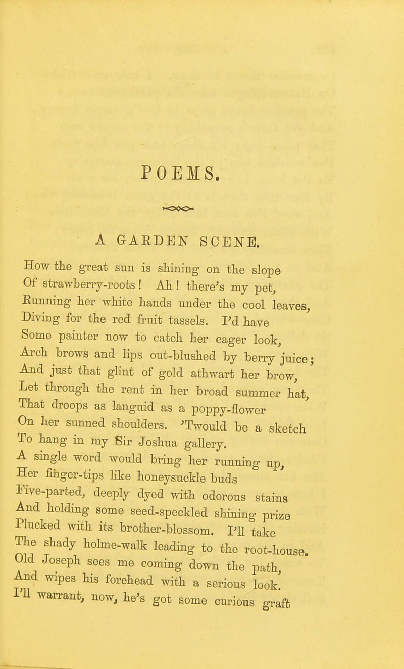 POEMS. A GAEDEN SCENE. How the great sun is sliining on the slope Of strawberrj-roots ! Ah.! there^s my pet, Eunning her white hands under the cool leaves. Diving for the red fruit tassels. Pd have Some painter now to catch her eager look, Ai'ch brows and Hps out-blushed bj berrj juice And just that ghnt of gold athwart her brow. Let through the rent in her broad summer hat. That droops as languid as a poppy-flower On her sunned shoulders. ^Twould be a sketch To hang in my Sir Joshua gallery. A single word would bring her running up. Her finger-tips like honeysuckle buds Five-parted, deeply dyed with odorous stains And holding some seed-speckled shining prize Plucked with its brother-blossom. Pll take The shady holme-walk leading to the root-house. Old Joseph sees me coming down the path And wipes his forehead with a serious look PU warrant, now, he^s got some cm-ious gTaffc