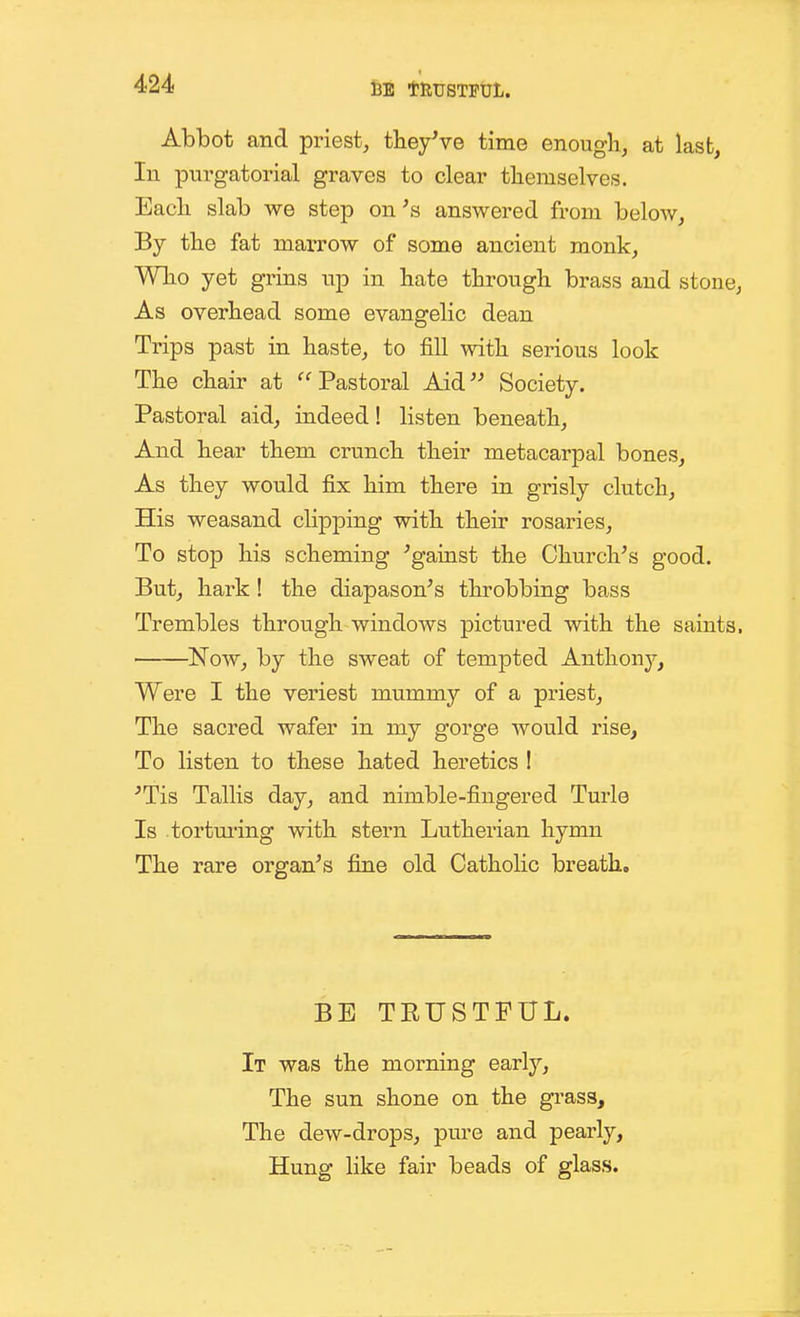 l3E tRTJSTFUL. Abbot and priest, theyVe time enough, at last, In purgatorial graves to clear tliemselves. Eacli slab we step on's answered from below, By the fat marrow of some ancient monk, Wlio yet grins up in bate through brass and stone, As overhead some evangelic dean Trips past in haste, to fill with serious look The chair at Pastoral Aid Society. Pastoral aid, indeed! listen beneath. And hear them crunch their metacarpal bones, As they would fix him there in grisly clutch. His weasand clipping with their rosaries. To stop his scheming Against the Church's good. But, hark! the diapason's throbbing bass Trembles through windows pictured with the saints. Now, by the sweat of tempted Anthony, Were I the veriest mummy of a priest, The sacred wafer in my gorge would rise. To listen to these hated heretics ! 'Tis Tallis day, and nimble-fingered Turle Is torturing with stern Lutherian hymn The rare organ's fine old Catholic breath. BE TRUSTFUL. It was the morning early. The sun shone on the grass. The dew-drops, pure and pearly. Hung hke fair beads of glass.