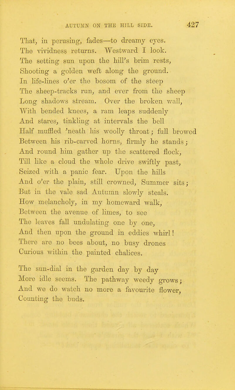 Tliat^ ill perusing, fades—to ch-eamy eyes. The vividness returns. Westward I look. The setting sun upon the hilPs brim rests^ Shooting a golden weft along the ground. In life-lines o'er the bosom of the steep The sheep-tracks run^ and ever from the sheep Long shadows stream. Over the broken v.^all^ With bended knees^ a ram leaps suddenly And stares^ tinkling at intervals the bell Half muffled 'neath his woolly throat; full browed Between his rib-carved horns^ firmly he stands; And round him gather up the scattered flock^ Till like a cloud the whole drive swiftly past^ Seized with a panic fear. Upon the hills And o'er the plain^ still crowned^ Summer sits; But in the vale sad Autumn slowly steals. How melancholy^ in my homeward walk. Between the avenue of limes, to see The leaves faU undulating one by one, And then upon the ground in eddies whirl! There are no bees about, no busy drones Cmious within the painted chalices. The sun-dial in the garden day by day More idle seems. The pathway weedy grows; And we do watch no more a favom'ite flower. Counting the buds.