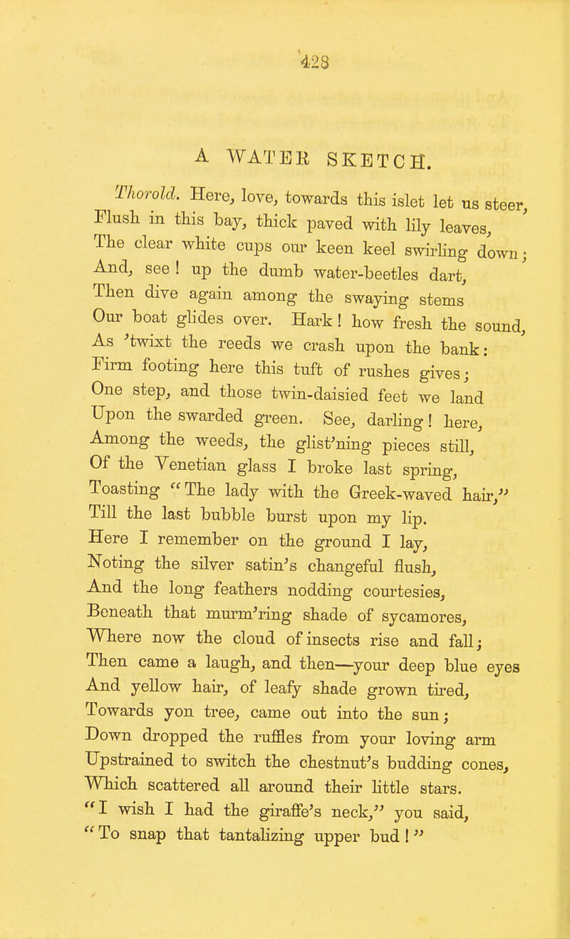 A WATEK SKETCH. Tliorold. Here, love, towards this islet let us steer, Flush in this bay, thick paved with lily leaves. The clear white cups om- keen keel swirhng down; And, see ! up the dumb water-beetles dart. Then dive again among the swaying stems Our boat glides over. Hark! how fresh the sound. As 'twixt the reeds we crash upon the bank: Firm footing here this tuft of rushes gives; One step, and those twin-daisied feet we land Upon the swarded green. See, darling! here. Among the weeds, the ghst^ning pieces still,' Of the Venetian glass I broke last spring, Toasting The lady with the Greek-waved hair,'^ Till the last bubble burst upon my lip. Here I remember on the ground I lay, Noting the silver satin's changeful flush. And the long feathers nodding courtesies. Beneath that murmuring shade of sycamores, Wliere now the cloud of insects rise and fall; Then came a laugh, and then—your deep blue eyes And yellow hair, of leafy shade grown tii-ed. Towards yon tree, came out into the sun; Down dropped the ruffles from your loving arm Upstrained to switch the chestnut's budding cones. Which scattered all around their Httle stars. I wish I had the giraffe's neck, you said, To snap that tantalizing upper bud I