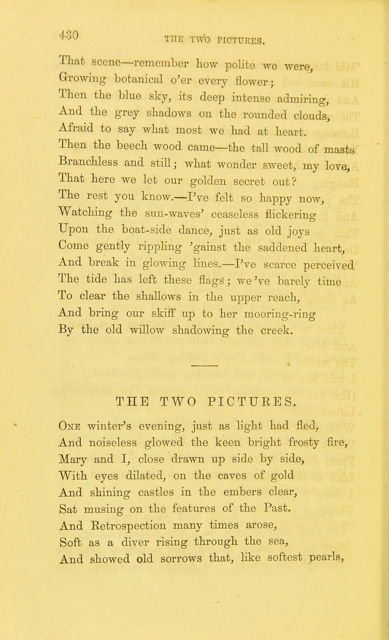 That scene—remember how polite we were. Growing botanical o^er every flower; Then the blue sky, its deep intense admiring, And the grey shadows on the rounded clouds, Afraid to say what most we had at heart. Then the beech wood came—the tall wood of masts Branchless and still; what wonder sweet, my love. That here we let our golden secret out? The rest you know.—IVe felt so happy now, Watching the sun-waves' ceaseless flickering Upon the boat-side dance, just as old joys Come gently rippling 'gainst the saddened heart. And break in glowing lines.—Pve scarce perceived The tide has left these flags ; weVe barely time To clear the shallows in the upper reach. And bring our skifl up to her mooring-ring By the old willow shadowing the creek. THE TWO PICTUEES. One winter's evening, just as light had fled, And noiseless glowed the keen bright frosty fire, Mary and I, close drawn up side by side, With eyes dilated, on the caves of gold And shining castles in the embers clear. Sat musing on the features of the Past. And Eetrospection many times arose. Soft as a diver rising through the sea, And showed old sorrows that, like softest pearls,