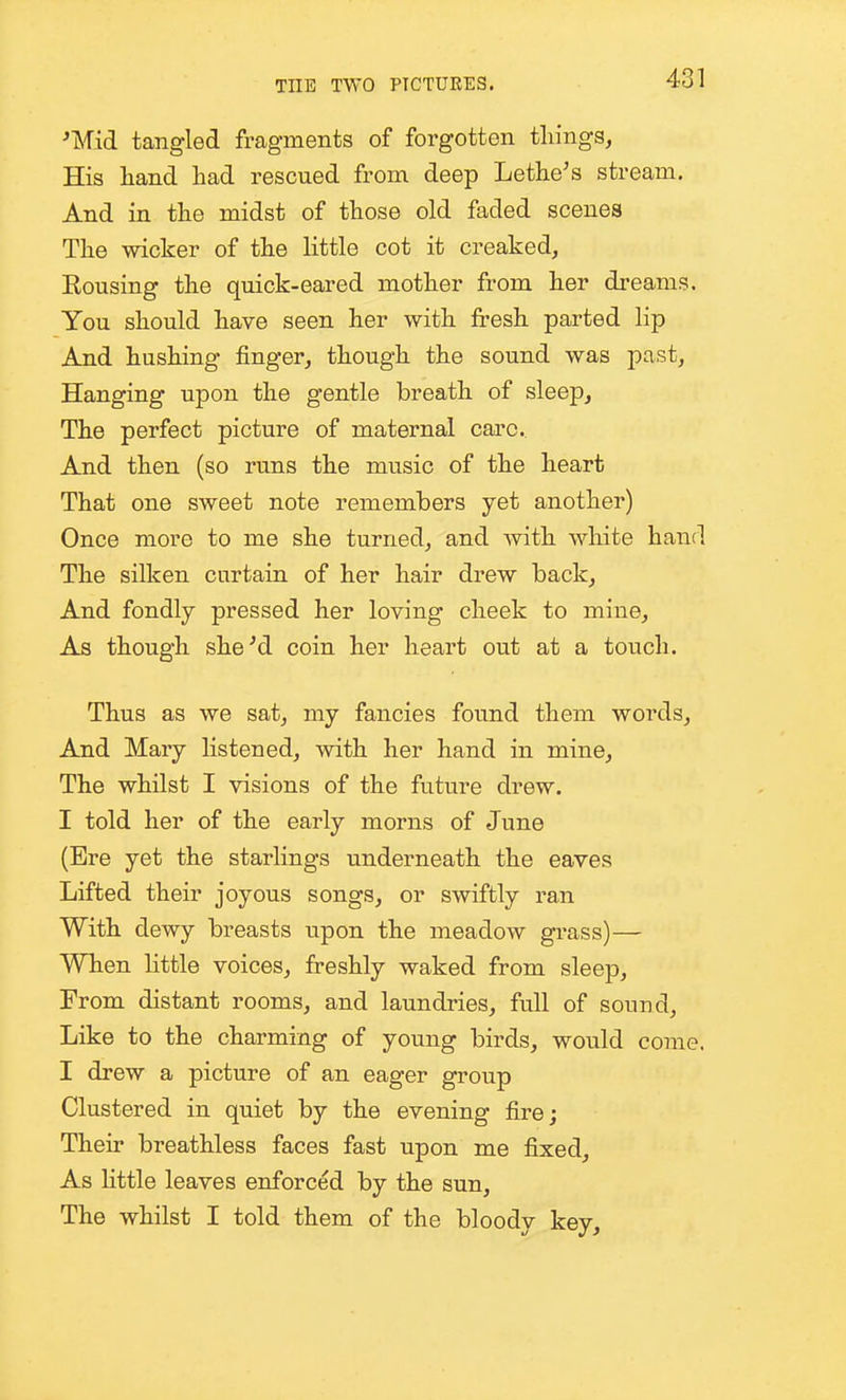 ^Mid tangled fragments of forgotten things, His hand had rescued from deep Lethe's stream. And in the midst of those old faded scenes The wicker of the little cot it creaked, Rousing the quick-eared mother from her dreams. You should have seen her with fresh parted lip And hushing finger, though the sound was past. Hanging upon the gentle breath of sleep. The perfect picture of maternal care. And then (so runs the music of the heart That one sweet note remembers yet another) Once more to me she turned, and with white hand The silken curtain of her hair drew back. And fondly pressed her loving cheek to mine, As though sheM coin her heart out at a touch. Thus as we sat, my fancies found them words, And Mary listened, with her hand in mine. The whilst I visions of the future drew. I told her of the early morns of June (Ere yet the starlings underneath the eaves Lifted their joyous songs, or swiftly ran With dewy breasts upon the meadow grass)— When little voices, freshly waked from sleep. From distant rooms, and laundries, full of sound. Like to the charming of young birds, would come. I drew a picture of an eager group Clustered in quiet by the evening fire; Their breathless faces fast upon me fixed. As Httle leaves enforced by the sun. The whilst I told them of the bloody key.