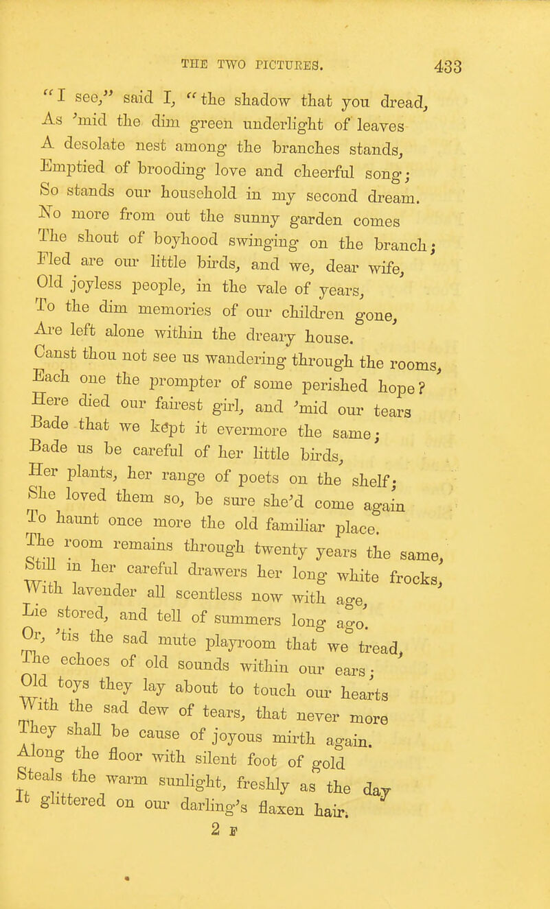 '^I see, said I, the shadow that you dread. As 'mid the dim green uuderlight of leaves A desolate nest among the branches stands. Emptied of brooding love and cheerful song; So stands our household in my second dream. JS^o more from out the sunny garden comes The shout of boyhood swinging on the branch; Fled are om- little bhds, and we, dear wife. Old joyless people, in the vale of years. To the dim memories of our children gone. Are left alone within the dreary house. Canst thou not see us wandering through the rooms. Each one the prompter of some perished hope? ' Here died our fairest girl, and 'mid our tears Bade that we kept it evermore the same; Bade us be careful of her little bhds. Her plants, her range of poets on thj shelf; She loved them so, be sm-e she'd come again To haunt once more the old familiar place The room remains through twenty years the same, m her careful diwers her long white frocks, With lavender all scentless now with age Lie stored, and tell of summers long ago. Or, 'tis the sad mute plap-oom that we tread, The echoes of old sounds within our ears • Old toys they lay about to touch om- hearts With the sad dew of tears, that never more They shaU be cause of joyous mirth again Along the floor with silent foot of gold Steals the warm sunlight, freshly as the day It glittered on om- darling's flaxen hair. 2 F