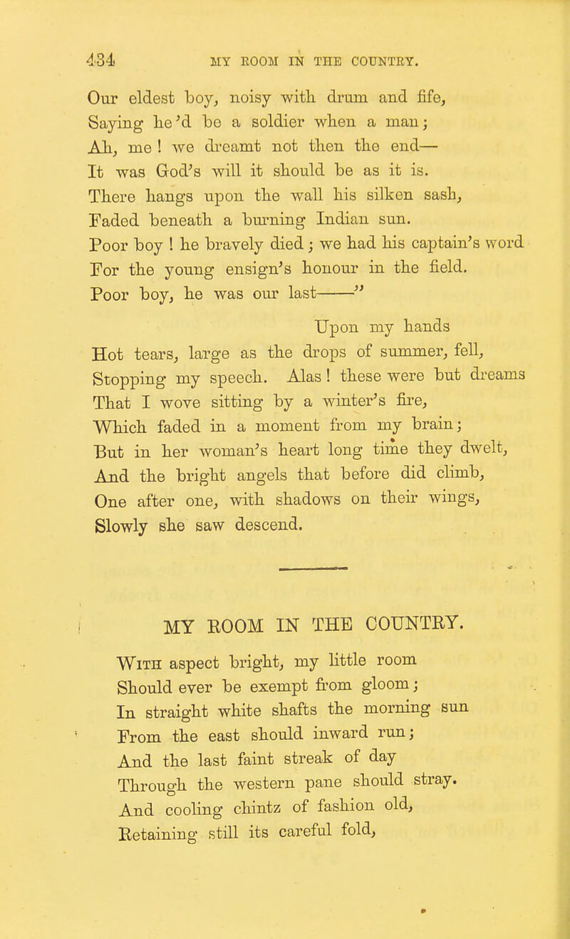 Our eldest boy, noisy with drum and fife. Saying lie'd bo a soldier when a man; Ah, me ! we di-eamt not then the end— It was God's will it should be as it is. There hangs upon the wall his silken sash, Faded beneath a bm-ning Indian sun. Poor boy ! he bravely died; we had his captain's word Tor the young ensign's honour in the field. Poor boy, he was our last  Upon my hands Hot tears, large as the drops of summer, fell. Stopping my speech. Alas! these were but dreams That I wove sitting by a winter's fii'e. Which faded in a moment from my brain; But in her woman's heart long time they dwelt. And the bright angels that before did climb, One after one, with shadows on their wings. Slowly she saw descend. MY BOOM IN THE COUNTRY. With aspect bright, my little room Should ever be exempt from gloom; In straight white shafts the morning sun From the east should inward run; And the last faint streak of day Through the western pane should stray. And cooling chintz of fashion old, Eetaining still its careful fold,