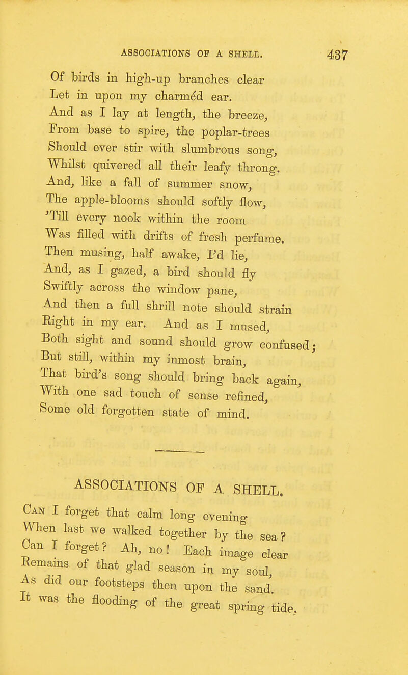 ASSOCIATIONS OP A SHELL. Of birds in high-up branches clear Let in upon my charmed ear. And as I lay at length, the breeze. From base to spire, the poplar-trees Should ever stir with slumbrous sono- Whilst quivered all their leafy throng. And, like a fall of summer snow. The apple-blooms should softly flow, 'Till every nook within the room Was fiUed with drifts of fresh perfume. Then musing, half awake, Pd he. And, as I gazed, a bird should fly Swiftly across the window pane. And then a full shrill note should strain Right in my ear. And as I mused. Both sight and sound should grow confused; But still, within my inmost brain. That bird's song should bring back again. With one sad touch of sense refined. Some old forgotten state of mind. ASSOCIATIONS OF A SHELL. Can I forget that calm long evening When last we walked together by the sea? Can I forget? Ah, no! Each image clear Remams of that glad season in my soul As did our footsteps then upon the sand It was the flooding of the great spring tide.