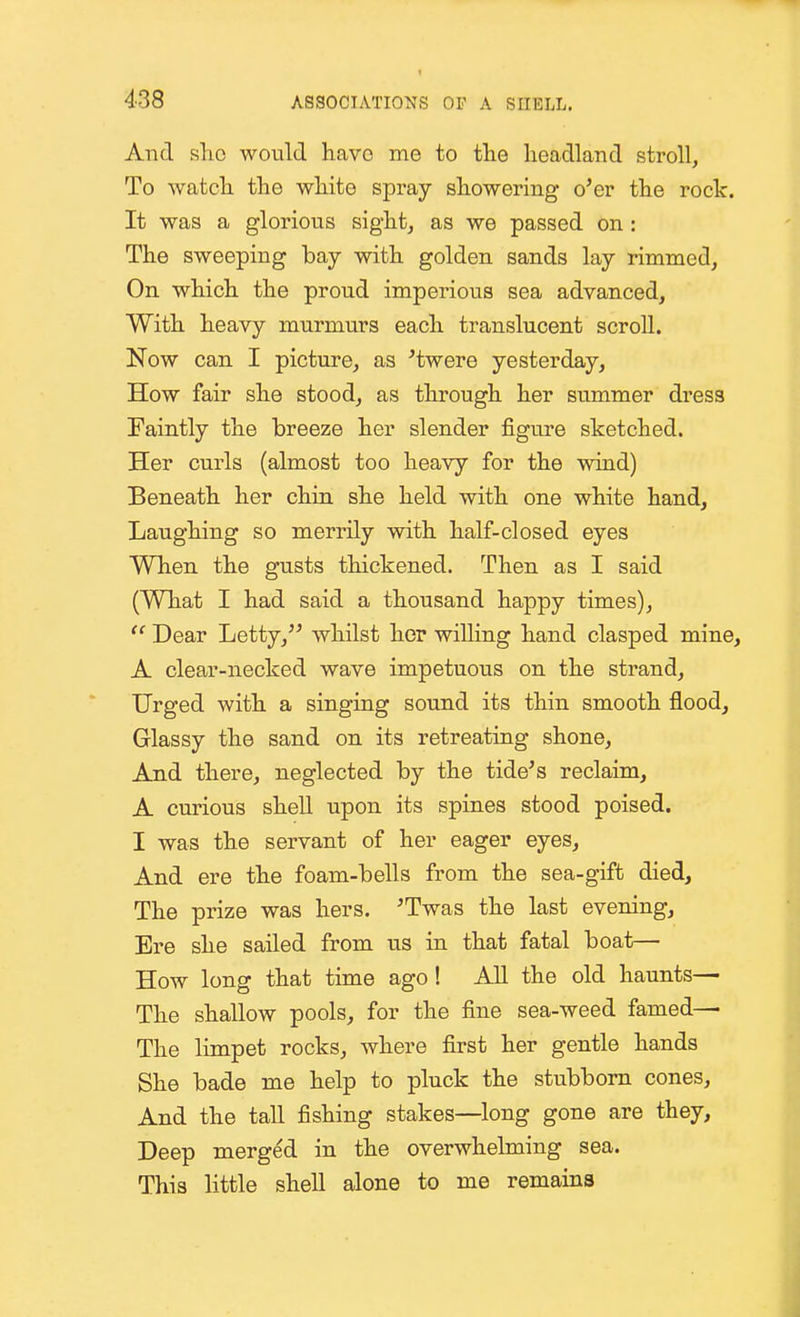 And sho would have me to tlie headland stroll, To watch the white spray showering o'er the rock. It was a glorious sight, as we passed on: The sweeping bay with golden sands lay rimmed. On which the proud imperious sea advanced. With heavy murmurs each translucent scroll. Now can I picture, as ^twere yesterday, How fair she stood, as through her summer dress Faintly the breeze her slender figure sketched. Her curls (almost too heavy for the wind) Beneath her chin, she held with one white hand. Laughing so merrily with half-closed eyes When the gusts thickened. Then as I said (What I had said a thousand happy times),  Dear Letty, whilst her willing hand clasped mine, A clear-necked wave impetuous on the strand, Urged with a singing sound its thin smooth flood, Glassy the sand on its retreating shone. And there, neglected by the tide's reclaim, A curious shell upon its spines stood poised. I was the servant of her eager eyes. And ere the foam-bells from the sea-gift died, The prize was hers. 'Twas the last evening. Ere she sailed from us in that fatal boat— How long that time ago! AU the old haunts— The shallow pools, for the fine sea-weed famed— The limpet rocks, where first her gentle hands She bade me help to pluck the stubborn cones. And the tall fishing stakes—long gone are they. Deep merged in the overwhelming sea. This little shell alone to me remains