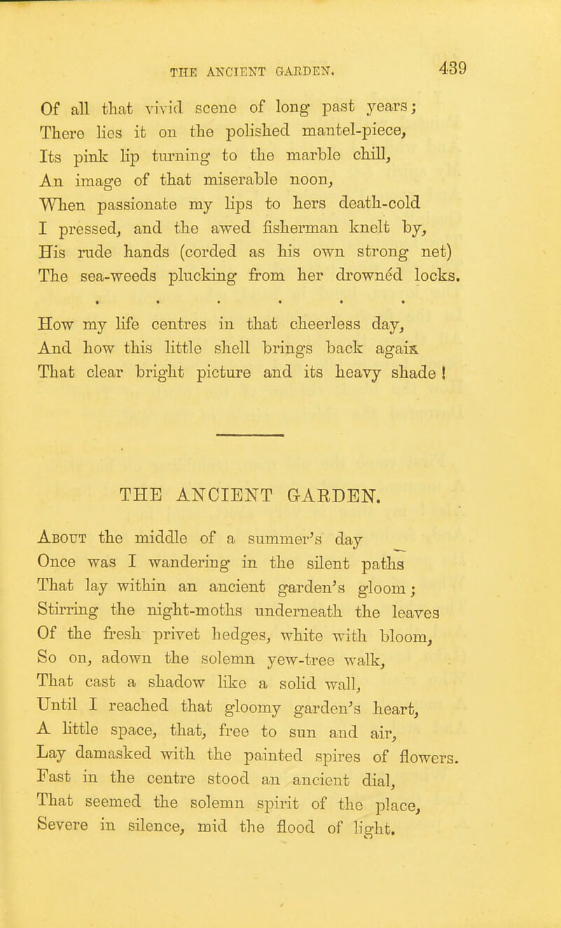 Of all that vivid scene of long past years; There lies it on the polished mantel-piece. Its pink lip turning to the marble chill, An image of that miserable noon. When passionate my lips to hers death-cold I pressed, and the awed fisherman knelt by. His rude hands (corded as his own strong net) The sea-weeds plucking from her drowned locks, • ••••• How my life centres in that cheerless day. And how this little shell brings back agais. That clear bright picture and its heavy shade ! THE ANCIENT GARDEN. About the middle of a sumnier^s day Once was I wandering in the silent paths That lay within an ancient garden's gloom; Stirring the night-moths underneath the leaves Of the fresh privet hedges, white with bloom. So on, adown the solemn yew-tree walk. That cast a shadow like a soHd wall, Until I reached that gloomy garden's heart, A little space, that, free to sun and aii-. Lay damasked with the painted spires of flowers. Fast in the centre stood an ancient dial. That seemed the solemn spirit of the place. Severe in silence, mid the flood of light.